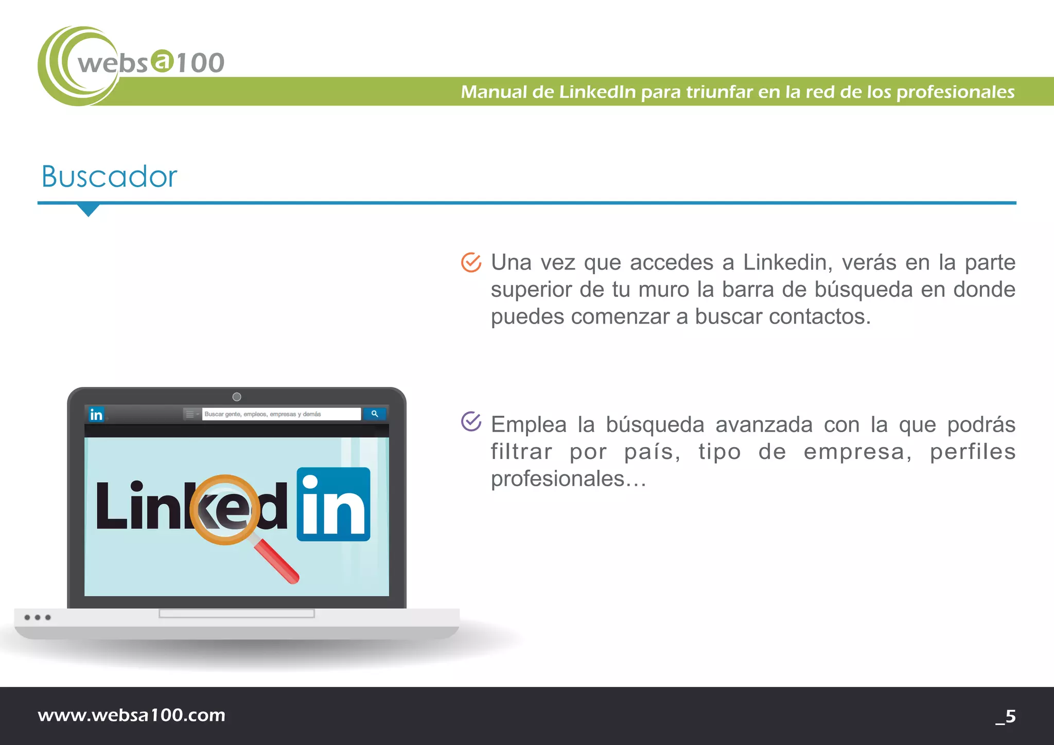 www.websa100.com _5
Manual de LinkedIn para triunfar en la red de los profesionales
Buscador
Una vez que accedes a Linkedin, verás en la parte
superior de tu muro la barra de búsqueda en donde
puedes comenzar a buscar contactos.
Emplea la búsqueda avanzada con la que podrás
filtrar por país, tipo de empresa, perfiles
profesionales…
 