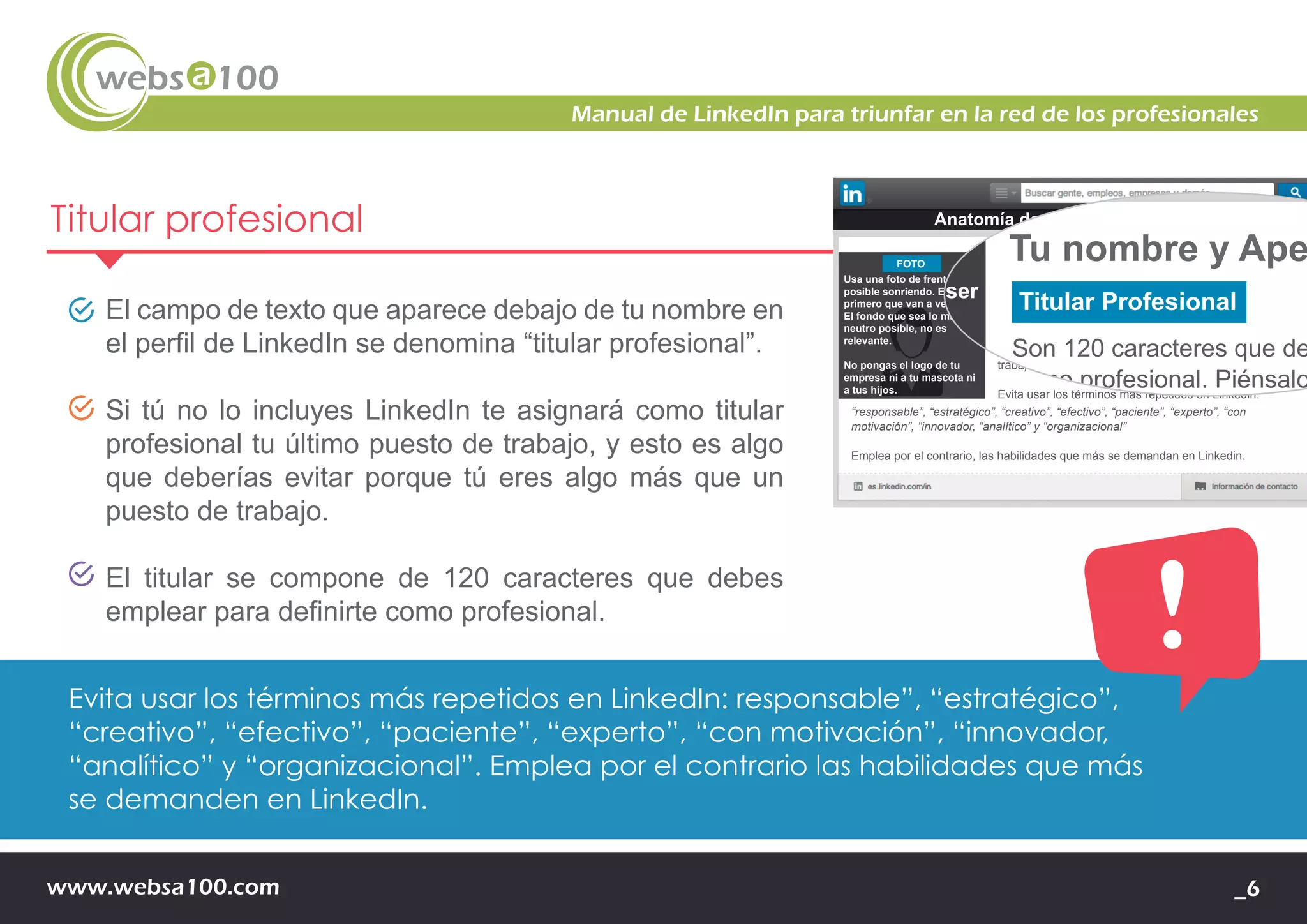 www.websa100.com _6
Manual de LinkedIn para triunfar en la red de los profesionales
Titular profesional
El campo de texto que aparece debajo de tu nombre en
el perfil de LinkedIn se denomina “titular profesional”.
Si tú no lo incluyes LinkedIn te asignará como titular
profesional tu último puesto de trabajo, y esto es algo
que deberías evitar porque tú eres algo más que un
puesto de trabajo.
El titular se compone de 120 caracteres que debes
emplear para definirte como profesional.
Evita usar los términos más repetidos en LinkedIn: responsable”, “estratégico”,
“creativo”, “efectivo”, “paciente”, “experto”, “con motivación”, “innovador,
“analítico” y “organizacional”. Emplea por el contrario las habilidades que más
se demanden en LinkedIn.
Usa una foto de frente, a ser
posible sonriendo. Es lo
primero que van a ver de ti.
El fondo que sea lo más
neutro posible, no es
relevante.
No pongas el logo de tu
empresa ni a tu mascota ni
a tus hijos.
Tu nombre y Apellidos
“responsable”, “estratégico”, “creativo”, “efectivo”, “paciente”, “experto”, “con
motivación”, “innovador, “analítico” y “organizacional”
Emplea por el contrario, las habilidades que más se demandan en Linkedin.
FOTO
Titular Profesional
Son 120 caracteres que debes emplear para definirte
como profesional. Piénsalo bien, es una parte muy
importante del perfil. Recuerda que no eres una
“búsqueda activa de empleo” ni eres el último puesto de
trabajo en el que estés.
Evita usar los términos más repetidos en Linkedin:
Anatomía de un perfil en Linkedin
Usa una foto de frente, a ser
posible sonriendo. Es lo
primero que van a ver de ti.
El fondo que sea lo más
neutro posible, no es
relevante.
No pongas el logo de tu
empresa ni a tu mascota ni
a tus hijos.
Tu nombre y Ape
“responsable”, “estratégico”, “creativo”, “efectivo”, “pacie
motivación”, “innovador, “analítico” y “organizacional”
Emplea por el contrario, las habilidades que más se dem
FOTO
Titular Profesional
Son 120 caracteres que de
como profesional. Piénsalo
importante del perfil. Recue
“búsqueda activa de emple
trabajo en el que estés.
Evita usar los términos más
Anatomía de un perfil en
 