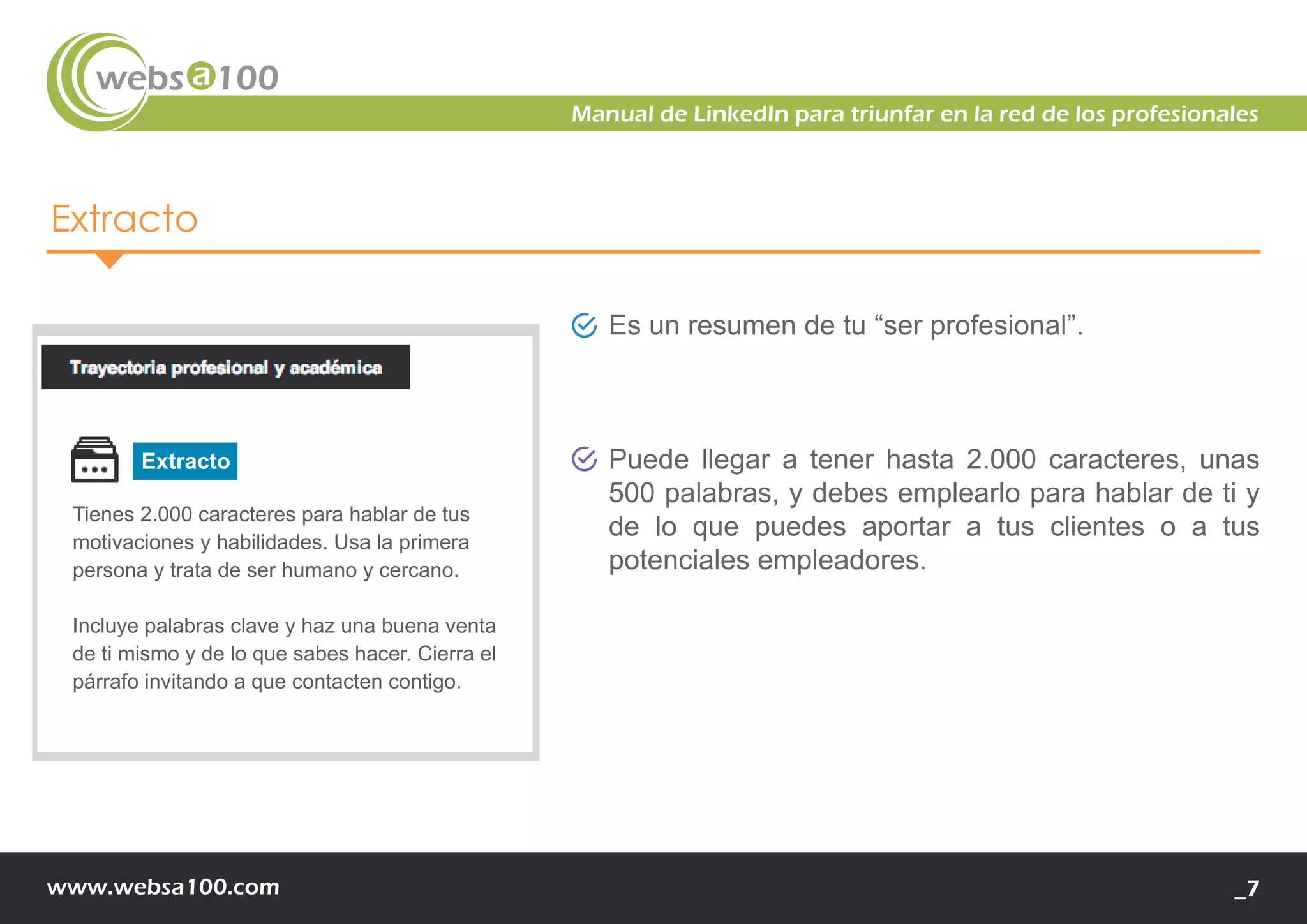 www.websa100.com _7
Manual de LinkedIn para triunfar en la red de los profesionales
Extracto
Es un resumen de tu “ser profesional”.
Puede llegar a tener hasta 2.000 caracteres, unas
500 palabras, y debes emplearlo para hablar de ti y
de lo que puedes aportar a tus clientes o a tus
potenciales empleadores.
e
de
Tienes 2.000 caracteres para hablar de tus
motivaciones y habilidades. Usa la primera
persona y trata de ser humano y cercano.
Incluye palabras clave y haz una buena venta
de ti mismo y de lo que sabes hacer. Cierra el
párrafo invitando a que contacten contigo.
Extracto
 