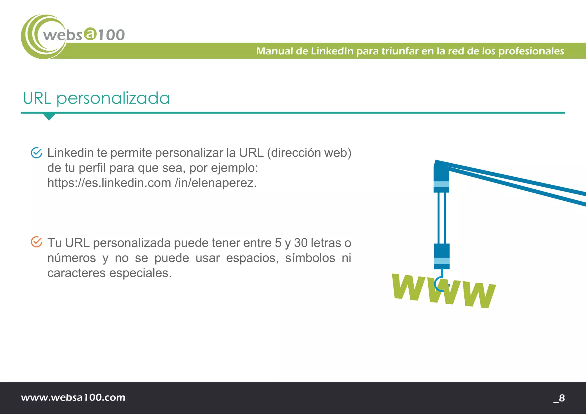 www.websa100.com _8
Manual de LinkedIn para triunfar en la red de los profesionales
URL personalizada
Linkedin te permite personalizar la URL (dirección web)
de tu perfil para que sea, por ejemplo:
https://es.linkedin.com /in/elenaperez.
Tu URL personalizada puede tener entre 5 y 30 letras o
números y no se puede usar espacios, símbolos ni
caracteres especiales.
 
