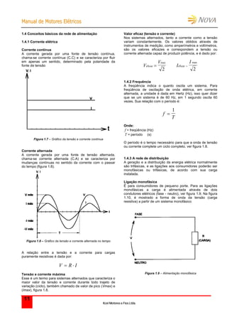 MMaannuuaall ddee MMoottoorreess EEllééttrriiccooss
Kcel Motores e Fios Ltda.
11
1.4 Conceitos básicos da rede de alimentação
1.4.1 Corrente elétrica
Corrente contínua
A corrente gerada por uma fonte de tensão contínua,
chama-se corrente contínua (C.C) e se caracteriza por fluir
em apenas um sentido, determinado pela polaridade da
fonte de tensão
Figura 1.7 – Gráfico da tensão e corrente contínua
Corrente alternada
A corrente gerada por uma fonte de tensão alternada,
chama-se corrente alternada (C.A) e se caracteriza por
mudanças contínuas no sentido da corrente com o passar
do tempo (figura 1.8).
Figura 1.8 – Gráfico da tensão e corrente alternada no tempo
A relação entre a tensão e a corrente para cargas
puramente resistivas é dada por:
IRV 
Tensão e corrente máxima
Esse é um termo para sistemas alternados que caracteriza o
maior valor da tensão e corrente durante todo trajeto de
variação (ciclo), também chamado de valor de pico (Vmax) e
(Imax), figura 1.8.
Valor eficaz (tensão e corrente)
Nos sistemas alternados, tanto a corrente como a tensão
variam constantemente. Os valores obtidos através de
instrumentos de medição, como amperímetros e voltímetros,
são os valores eficazes e correspondem a tensão ou
corrente alternada capaz de produzir potência, e é dado por:
V
V
eficaz
max

2
I
I
eficaz
max

2
1.4.2 Frequência
A freqüência indica o quanto oscila um sistema. Para
freqüência de oscilação de onda elétrica, em corrente
alternada, a unidade é dada em Hertz (Hz), isso quer dizer
que se um sistema é de 60 Hz, em 1 segundo oscila 60
vezes. Sua relação com o período é:
f
T

1
Onde:
f = freqüência (Hz)
T = período (s)
O período é o tempo necessário para que a onda de tensão
ou corrente complete um ciclo completo, ver figura 1.8.
1.4.3 A rede de distribuição
A geração e a distribuição da energia elétrica normalmente
são trifásicas, e as ligações aos consumidores poderão ser
monofásicas ou trifásicas, de acordo com sua carga
instalada.
Ligação monofásica
É para consumidores de pequeno porte. Para as ligações
monofásicas a carga é alimentada através de dois
condutores elétricos (fase - neutro), ver figura 1.9. Na figura
1.10, é mostrado a forma de onda da tensão (carga
resistiva) a partir de um sistema monofásico
Figura 1.9 – Alimentação monofásica
 