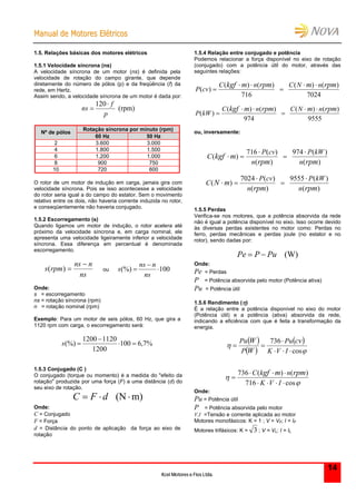 MMaannuuaall ddee MMoottoorreess EEllééttrriiccooss
Kcel Motores e Fios Ltda.
14
1.5. Relações básicas dos motores elétricos
1.5.1 Velocidade síncrona (ns)
A velocidade síncrona de um motor (ns) é definida pela
velocidade de rotação do campo girante, que depende
diretamente do número de pólos (p) e da freqüência (f) da
rede, em Hertz.
Assim sendo, a velocidade síncrona de um motor é dada por:
(rpm)
120
p
f
ns


Rotação síncrona por minuto (rpm)
Nº de pólos
60 Hz 50 Hz
2 3.600 3.000
4 1.800 1.500
6 1.200 1.000
8 900 750
10 720 600
O rotor de um motor de indução em carga, jamais gira com
velocidade síncrona. Pois se isso acontecesse a velocidade
do rotor seria igual a do campo do estator. Sem o movimento
relativo entre os dois, não haveria corrente induzida no rotor,
e conseqüentemente não haveria conjugado.
1.5.2 Escorregamento (s)
Quando ligamos um motor de indução, o rotor acelera até
próximo da velocidade síncrona e, em carga nominal, ele
apresenta uma velocidade ligeiramente inferior a velocidade
síncrona. Essa diferença em percentual é denominada
escorregamento.
ns
nns
rpms

)( ou 100(%) 


ns
nns
s
Onde:
s = escorregamento
ns = rotação síncrona (rpm)
n = rotação nominal (rpm)
Exemplo: Para um motor de seis pólos, 60 Hz, que gira a
1120 rpm com carga, o escorregamento será:
%7,6100
1200
11201200
(%) 

s
1.5.3 Conjugado (C )
O conjugado (torque ou momento) é a medida do "efeito da
rotação" produzida por uma força (F) a uma distância (d) do
seu eixo de rotação.
m)(N  dFC
Onde:
C = Conjugado
F = Força
d = Distância do ponto de aplicação da força ao eixo de
rotação
1.5.4 Relação entre conjugado e potência
Podemos relacionar a força disponível no eixo de rotação
(conjugado) com a potência útil do motor, através das
seguintes relações:
7024
)()(
716
)()(
)(
rpmmrpmmkgf nNCnC
cvP
 

9555
)()(
974
)()(
)(
rpmmrpmmkgf nNCnC
kWP
 

ou, inversamente:
)(
)(974
)(
)(716
)(
rpmrpm
mkgf
n
kWP
n
cvP
C

 
)(
)(9555
)(
)(7024
)(
rpmrpm
mN
n
kWP
n
cvP
C

 
1.5.5 Perdas
Verifica-se nos motores, que a potência absorvida da rede
não é igual a potência disponível no eixo. Isso ocorre devido
às diversas perdas existentes no motor como: Perdas no
ferro, perdas mecânicas e perdas joule (no estator e no
rotor), sendo dadas por:
(W)PuPPe 
Onde:
Pe = Perdas
P = Potência absorvida pelo motor (Potência ativa)
Pu = Potência útil
1.5.6 Rendimento ()
É a relação entre a potência disponível no eixo do motor
(Potência útil) e a potência (ativa) absorvida da rede,
indicando a eficiência com que é feita a transformação da
energia.
 
 
 


cos
736



IVK
Pu
P
Pu cv
W
W


cos716
)()(736




IVK
nkC rpmmgf
Onde:
Pu = Potência útil
P = Potência absorvida pelo motor
V,I =Tensão e corrente aplicada ao motor
Motores monofásicos: K = 1 ; V = VF; I = IF
Motores trifásicos: K = 3 ; V = VL; I = IL
 