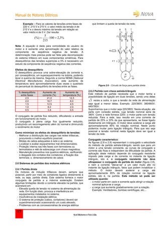 MMaannuuaall ddee MMoottoorreess EEllééttrriiccooss
Kcel Motores e Fios Ltda.
17
Exemplo – Para os valores de tensões entre fases de
220 V, 215 V e 210 V, o valor médio da tensão é de
215 V e o desvio máximo da tensão em relação ao
valor médio é de 5 V. Daí resulta:
%3,2100
215
5
(%) 
Nota: A equação é dada para comodidade do usuário do
motor e é somente uma aproximação do valor relativo da
componente de seqüência negativa da tensão. A
determinação mais precisa pode ser feita pela decomposição
do sistema trifásico em suas componentes simétricas. Para
desequilíbrios das tensões superiores a 5% é necessário um
estudo da componente de seqüência negativa das correntes.
Efeitos do desequilíbrio
O desequilíbrio provoca uma sobre-elevação da corrente e,
por conseqüência, um superaquecimento na bobina, podendo
levar à queima da mesma. Segundo a norma NEMA (National
Electrical Manufactures Association), este aumento de
temperatura será aproximadamente duas vezes o quadrado
do percentual do desequilíbrio de tensões entre as fases.
% desequilíbrio
entre fases
Aumento de
corrente (%)
Aumento de
temperatura (%)
2,5 21,0 12,5
2,0 16,7 8,0
1,5 12,5 4,5
1,0 8,0 2,0
0,5 3,8 0,5
O conjugado de partida fica reduzido, dificultando a entrada
em funcionamento do motor.
O conjugado à plena carga fica igualmente reduzido,
produzindo um escorregamento além do normal e diminuindo
o rendimento do motor
Como minimizar os efeitos do desequilíbrio de tensões:
- Melhorar a distribuição das cargas nas redes trifásicas,
procurando o melhor equilíbrio possível;
- Bitolas de cabos adequadas à rede e ao sistema;
- Localizar e avaliar equipamentos mal dimensionados;
- Proteção interna nas três fases com termistores ou
termostatos e relé de sobrecarga com chave magnética;
- Manutenção preventiva nos quadros elétricos, verificando:
o desgaste dos contatos dos contatores; a fixação dos
terminais; o dimensionamento de cabos
2.6 Sistemas de partidas dos motores elétricos
2.6.1 Partida direta
Os motores de indução trifásicos devem, sempre que
possível, partir por meio de contatores ligados diretamente à
rede, ou seja, partida direta. Este sistema fornece o maior
conjugado de partida e a máxima aceleração. Existem
algumas limitações devido a corrente elevada na partida, que
acarretará em:
- Elevada queda de tensão no sistema de alimentação da
rede. Em função disto, provoca a interferência em
equipamentos instalados no sistema;
- Insuficiência da instalação elétrica;
- O sistema de proteção (cabos, contatores) deverá ser
superdimensionado ocasionando um custo elevado;
- Problemas com as concessionárias de energia elétrica
que limitam a queda de tensão da rede;
Figura 2.6 – Circuito de força para partida direta
2.6.2 Partida com chave estrela-triângulo
Este método de partida necessita que o motor tenha a
possibilidade de ligação em duas tensões, sendo uma delas
3 vezes a outra, e que a tensão da rede de alimentação
seja igual a menor delas. Exemplo: 220/380V; 380/660V;
440/760V.
Suponhamos que o motor seja 220/380V. Nesta situação, ele
parte com conexão estrela, cuja tensão nominal seria de
380V. Como a rede fornece 220V, o motor parte com tensão
reduzida. Para a rede, isso resulta em uma corrente de
partida de 25% a 33% da que apresentaria, se fosse ligado
diretamente em triângulo. O motor deve acelerar a carga até
aproximadamente 85% da rotação nominal. Neste ponto
podemos mudar para ligação triângulo. Para que isto seja
possível a tensão nominal nesta ligação deve ser igual a
tensão da rede.
Conjugado característico:
As figuras (2.8 e 2.9) representam o conjugado x velocidade
do método de partida estrela-triângulo, sendo que para um
motor a uma tensão constante, as curvas de conjugado e
corrente são fixas e independem da dificuldade da partida. A
aplicação deste método depende do conjugado resistente
imposto pela carga e da corrente no instante da ligação
triângulo, isto é, o conjugado resistente não deve
ultrapassar o conjugado de partida do motor (figura 2.8),
e nem a corrente “elevar-se” a um valor muito alto no
instante da ligação triângulo, fatos que podem inviabilizar o
método. O motor deverá acelerar a carga até
aproximadamente 85% da rotação nominal na ligação
estrela, isto é, na partida. Este método só pode ser
utilizado quando:
- o motor parte em vazio e somente após atingir a rotação
nominal aplica-se a carga;
- a carga que aumenta gradativamente com a rotação.
Exemplo: Ventiladores, bombas centrifugas, etc...
 