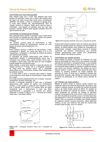 MMaannuuaall ddee MMoottoorreess EEllééttrriiccooss
Kcel Motores e Fios Ltda.
19
2.6.4 Partida com chave série-paralela
Este método exige que o motor seja religável para duas
tensões (9 terminais), sendo que a menor das tensões deve
ser igual a da rede a outra duas vezes maior, normalmente
220/440V. Na partida, o motor é conectado na ligação série.
O motor deve acelerar até, aproximadamente, 85% da
rotação nominal ou atingi-la. Neste ponto deve-se fazer a
comutação para ligação em paralelo; para que isso seja
possível a tensão nominal nesta ligação (paralelo) deve ser
igual à tensão da rede.
2.6.5 Partida com bobinamento dividido
Para aplicação deste método é necessário que o motor tenha
dois circuitos em paralelo por fase. São usados dois passos
para conectar o motor à rede de alimentação.
1
o
Passo
Um contator conecta parte do bobinamento à rede
(normalmente metade do bobinamento), durante um curto
espaço de tempo (aproximadamente 4 s).
2
o
Passo
Outro contator conecta o restante do bobinamento à rede,
completando a ligação. As curvas das figura 2.12 e 2.13
representam o conjugado x velocidade do método de partida
com bobinamento dividido.
O conjugado de partida desenvolvido pelo método do
bobinamento dividido é consideravelmente menor que o
conjugado com partida direta, sendo também menor que o
conjugado a plena carga. Este fato deve ser uma vantagem
quando deseja-se uma partida suave.
Neste método, o motor deve acelerar a carga até próximo da
rotação nominal no 1
o
Passo, isto é, o conjugado resistente
da carga deve ser sempre menor que o conjugado
desenvolvido com o bobinamento dividido. Este método pode
ser utilizado quando:
1) O motor parte a vazio, e somente após atingir a rotação
nominal liga-se a outra parte do bobinamento e então aplica-
se a carga.
2) A carga aumenta gradativamente com a rotação. Exemplo:
Ventiladores, bombas centrífugas, etc...
Quando o conjugado resistente é maior que o conjugado
desenvolvido pelo método de partida com bobinamento
dividido, o motor acelera a carga até uma rotação N, menor
que a nominal. Neste ponto o 2
o
contator deve ser ligado
conectando todo o bobinamento à rede; isto eleva
repentinamente o conjugado e a corrente aos valores
referentes a rotação N (figura 2.13 ) , tornando-se inviável,
neste caso, o uso deste método.
Figura 2.12 – Conjugado resistente menor que o conjugado de
partida
figura 2.13 Conjugado resistente maior que o conjugado de partida
Embora teoricamente qualquer motor de indução que possua
bobinas em paralelo possa ser utilizado com esse método de
partida, na prática fatores como quedas de conjugados em
determinadas rotações, aquecimento anormal e tensões
mecânicas nas bobinas, recomenda-se que somente
motores especificados para partida com bobinamento
dividido, utilizem tal método de partida.
2.6.6 Partida com resistor primário
Neste método de partida a inserção de resistores em cada
fase da alimentação do motor leva a uma redução na tensão
aplicada aos terminais e, conseqüentemente, a uma redução
na corrente absorvida (figura 2.14) e no conjugado motor. O
inconveniente desse método de partida é a perda de energia
que ocorre nos próprios resistores. Na medida em que o
sistema acelera, a queda na corrente absorvida pelo motor
implica no aumento gradativo da tensão aplicada aos
terminais do motor. É usual que a resistência inserida seja
gradualmente reduzida, pela retirada de resistores ao longo
do tempo de aceleração. É um método pouco utilizado na
prática.
2.6.7 Partida com reator primário
Método de partida similar ao anterior, sendo inserida uma
reatância indutiva nas fases de alimentação. Na prática, este
método é utilizado apenas na partida de motores de grande
porte e de média tensão (acima de 600V). Em relação ao
método de partida por inserção de resistor, a inserção de
reator apresenta um consumo de energia no elemento
inserido comparativamente muito menor, porém implica num
pior fator de potência na partida, já que a corrente absorvida,
principalmente no inicio da aceleração, será essencialmente
reativa. Para um processo de partida com redução gradual
da reatância inserida torna-se necessário utilizar diferentes
reatores, já que uma reatância não pode ser variada pelo
simples ajuste de taps, como um resistor.
Figura 2.14 – Partida com resistor ou reator primário.
 