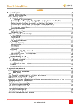 MMaannuuaall ddee MMoottoorreess EEllééttrriiccooss
Kcel Motores e Fios Ltda.
2
ÍÍ NN DD II CC EE
1. Fundamentos gerais................................................................................................................................................................. 5
1.1 Motores de corrente contínua................................................................................................................................................ 5
1.2 Motores de corrente alternada .............................................................................................................................................. 5
Família de motores elétricos ....................................................................................................................................................... 5
1.2.1 Motores de indução ........................................................................................................................................................ 6
1.2.1.1 Motores de indução monofásicos............................................................................................................................. 6
a) Motor monofásico de fase auxiliar ou fase dividida (ISR – Inductive Start and Run – Split-Phase) ................................ 6
b) Motor monofásico com capacitor de partida (CST – Capacitor Start).............................................................................. 6
c) Motor monofásico com capacitor permanente (PSC – Permanent Split Capacitor) ........................................................ 7
d) Motor monofásico com capacitor de dois valores (CSR - Capacitor Start and Run) ....................................................... 7
e) Motor monofásico com campo distorcido ou pólos sombreados (Shaded–Pole) ............................................................ 7
1.2.1.2 Motores de indução trifásicos................................................................................................................................... 8
Principio de funcionamento.................................................................................................................................................. 8
1.3 Principais componentes ........................................................................................................................................................ 9
a) Motor monofásico (IP21).................................................................................................................................................. 9
b) Motor trifásico (IP56)...................................................................................................................................................... 10
1.4 Conceitos básicos da rede de alimentação......................................................................................................................... 11
1.4.1 Corrente elétrica ........................................................................................................................................................... 11
Corrente contínua............................................................................................................................................................... 11
Corrente alternada ............................................................................................................................................................. 11
Tensão e corrente máxima................................................................................................................................................. 11
Valor eficaz (tensão e corrente) ......................................................................................................................................... 11
1.4.2 Frequência.................................................................................................................................................................... 11
1.4.3 A rede de distribuição ................................................................................................................................................... 11
Ligação monofásica ........................................................................................................................................................... 11
Ligação trifásica ................................................................................................................................................................. 12
Ligação estrela................................................................................................................................................................... 12
Ligação triângulo................................................................................................................................................................ 12
1.4.4 Potência........................................................................................................................................................................ 13
Potência aparente (S) – [VA - Volt ampère]....................................................................................................................... 13
Potência ativa (P) – [W - Watt]........................................................................................................................................... 13
Potência reativa (Q) – [VAr - Volt ampère reativo] ............................................................................................................. 13
1.4.5 Defasagem ( )............................................................................................................................................................ 13
1.4.6 Fator de potência (cos )........................................................................................................................................... 13
1.5. Relações básicas dos motores elétricos............................................................................................................................ 14
1.5.1 Velocidade síncrona (ns) .............................................................................................................................................. 14
1.5.2 Escorregamento (s) ...................................................................................................................................................... 14
1.5.3 Conjugado (C ).............................................................................................................................................................. 14
1.5.4 Relação entre conjugado e potência ............................................................................................................................ 14
1.5.5 Perdas .......................................................................................................................................................................... 14
1.5.6 Rendimento ()............................................................................................................................................................. 14
2. Características da alimentação ............................................................................................................................................. 15
2.1 Tensão nominal................................................................................................................................................................... 15
2.1.1 Tensões normais de alimentação................................................................................................................................. 15
2.1.2 Tensão múltipla ............................................................................................................................................................ 15
2.2 Freqüência nominal............................................................................................................................................................. 16
2.2.1 Efeitos nos motores bobinados em 50Hz ligados na rede de 60Hz ............................................................................. 16
2.3 Tolerância de variação de tensão e freqüência .................................................................................................................. 16
2.4 Efeitos aproximados da variação de tensão........................................................................................................................ 16
2.5 Efeitos de um sistema de tensões desequilibrado sobre as características de funcionamento de um motor .................... 16
2.6 Sistemas de partidas dos motores elétricos........................................................................................................................ 17
2.6.1 Partida direta ................................................................................................................................................................ 17
2.6.2 Partida com chave estrela-triângulo ............................................................................................................................. 17
2.6.3 Partida com chave compensadora ............................................................................................................................... 18
2.6.4 Partida com chave série-paralela ................................................................................................................................. 19
2.6.5 Partida com bobinamento dividido................................................................................................................................ 19
2.6.6 Partida com resistor primário........................................................................................................................................ 19
2.6.7 Partida com reator primário .......................................................................................................................................... 19
2.6.8 Partida eletrônica (Soft-Starter) .................................................................................................................................... 20
2.7 Comparação entre alguns métodos de partida ................................................................................................................... 20
 