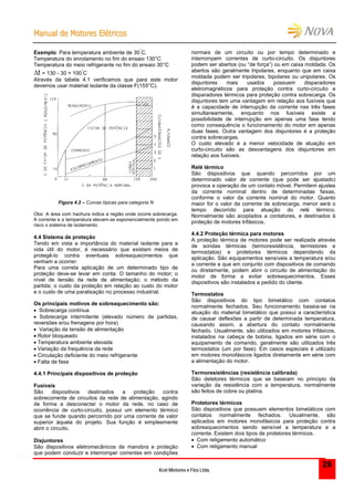 MMaannuuaall ddee MMoottoorreess EEllééttrriiccooss
Kcel Motores e Fios Ltda.
26
Exemplo: Para temperatura ambiente de 30
°
C.
Temperatura do enrolamento no fim do ensaio 130°C
Temperatura do meio refrigerante no fim do ensaio 30°C
t = 130 - 30 = 100
°
C
Através da tabela 4.1 verificamos que para este motor
devemos usar material isolante da classe F(155°C).
Figura 4.2 – Curvas típicas para categoria N
Obs: A área com hachura indica a região onde ocorre sobrecarga.
A corrente e a temperatura elevam-se exponencialmente pondo em
risco o sistema de isolamento.
4.4 Sistema de proteção
Tendo em vista a importância do material isolante para a
vida útil do motor, é necessário que existam meios de
protegê-lo contra eventuais sobreaquecimentos que
venham a ocorrer:
Para uma correta aplicação de um determinado tipo de
proteção deve-se levar em conta: O tamanho do motor; o
nível de tensão da rede de alimentação; o método da
partida; o custo da proteção em relação ao custo do motor
e o custo de uma paralisação no processo industrial.
Os principais motivos de sobreaquecimento são:
 Sobrecarga contínua
 Sobrecarga intermitente (elevado número de partidas,
reversões e/ou frenagens por hora)
 Variação da tensão de alimentação
 Rotor bloqueado
 Temperatura ambiente elevada
 Variação da frequência da rede
 Circulação deficiente do meio refrigerante
 Falta de fase
4.4.1 Principais dispositivos de proteção
Fusíveis
São dispositivos destinados a proteção contra
sobrecorrente de circuitos da rede de alimentação, agindo
de forma a desconectar o motor da rede, no caso de
ocorrência de curto-circuito, possui um elemento térmico
que se funde quando percorrido por uma corrente de valor
superior àquela do projeto. Sua função é simplesmente
abrir o circuito.
Disjuntores
São dispositivos eletromecânicos de manobra e proteção
que podem conduzir e interromper correntes em condições
normais de um circuito ou por tempo determinado e
interrompem correntes de curto-circuito. Os disjuntores
podem ser abertos (ou “de força”) ou em caixa moldada. Os
abertos são geralmente tripolares, enquanto que em caixa
moldada podem ser tripolares, bipolares ou unipolares. Os
disjuntores mais usados possuem disparadores
eletromagnéticos para proteção contra curto-circuito e
disparadores térmicos para proteção contra sobrecarga. Os
disjuntores tem uma vantagem em relação aos fusíveis que
é a capacidade de interrupção da corrente nas três fases
simultaneamente, enquanto nos fusíveis existe a
possibilidade de interrupção em apenas uma fase tendo
como consequência o funcionamento do motor em apenas
duas fases. Outra vantagem dos disjuntores é a proteção
contra sobrecargas.
O custo elevado e a menor velocidade de atuação em
curto-circuito são as desvantagens dos disjuntores em
relação aos fusíveis.
Relé térmico
São dispositivos que quando percorridos por um
determinado valor de corrente (que pode ser ajustado)
provoca a operação de um contato móvel. Permitem ajustes
da corrente nominal dentro de determinadas faixas,
conforme o valor da corrente nominal do motor. Quanto
maior for o valor da corrente de sobrecarga, menor será o
tempo decorrido para atuação do relé térmico.
Normalmente são acoplados a contatores, e destinados à
proteção de motores trifásicos.
4.4.2 Proteção térmica para motores
A proteção térmica de motores pode ser realizada através
de sondas térmicas (termoresistência, termistores e
termostatos) e protetores térmicos dependendo da
aplicação. São equipamentos sensíveis a temperatura e/ou
a corrente e que em conjunto com dispositivos de comando
ou diretamente, podem abrir o circuito de alimentação do
motor de forma a evitar sobreaquecimentos. Esses
dispositivos são instalados a pedido do cliente.
Termostatos
São dispositivos do tipo bimetálico com contatos
normalmente fechados. Seu funcionamento baseia-se na
atuação do material bimetálico que possui a característica
de causar deflexões a partir de determinada temperatura,
causando assim, a abertura do contato normalmente
fechado. Usualmente, são utilizados em motores trifásicos,
instalados na cabeça de bobina, ligados em série com o
equipamento de comando, geralmente são utilizados três
termostatos (um por fase). Em casos especiais é utilizado
em motores monofásicos ligados diretamente em série com
a alimentação do motor.
Termoresistências (resistência calibrada)
São detetores térmicos que se baseiam no principio da
variação da resistência com a temperatura, normalmente
são feitos de cobre ou platina.
Protetores térmicos
São dispositivos que possuem elementos bimetálicos com
contatos normalmente fechados. Usualmente, são
aplicados em motores monofásicos para proteção contra
sobreaquecimentos sendo sensível a temperatura e a
corrente. Existem dois tipos de protetores térmicos.
 Com religamento automático
 Com religamento manual
 