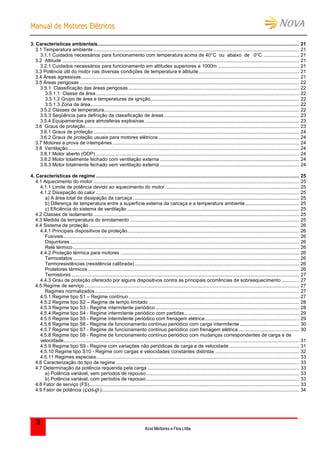 MMaannuuaall ddee MMoottoorreess EEllééttrriiccooss
Kcel Motores e Fios Ltda.
3
3. Características ambientais..................................................................................................................................................... 21
3.1 Temperatura ambiente ........................................................................................................................................................ 21
3.1.1 Cuidados necessários para funcionamento com temperatura acima de 40°C ou abaixo de 0°C. .......................... 21
3.2 Altitude ............................................................................................................................................................................... 21
3.2.1 Cuidados necessários para funcionamento em altitudes superiores a 1000m ............................................................ 21
3.3 Potência útil do motor nas diversas condições de temperatura e altitude .......................................................................... 21
3.4 Áreas agressivas................................................................................................................................................................. 21
3.5 Áreas perigosas .................................................................................................................................................................. 22
3.5.1 Classificação das áreas perigosas .............................................................................................................................. 22
3.5.1.1 Classe da área ...................................................................................................................................................... 22
3.5.1.2 Grupo de área e temperaturas de ignição.............................................................................................................. 22
3.5.1.3 Zona de área.......................................................................................................................................................... 22
3.5.2 Classes de temperatura................................................................................................................................................ 22
3.5.3 Seqüência para definição da classificação de áreas.................................................................................................... 23
3.5.4 Equipamentos para atmosferas explosivas .................................................................................................................. 23
3.6 Graus de proteção.............................................................................................................................................................. 23
3.6.1 Graus de proteção ........................................................................................................................................................ 24
3.6.2 Graus de proteção usuais para motores elétricos ........................................................................................................ 24
3.7 Motores a prova de intempéries.......................................................................................................................................... 24
3.8 Ventilação........................................................................................................................................................................... 24
3.8.1 Motor aberto (ODP) ...................................................................................................................................................... 24
3.8.2 Motor totalmente fechado com ventilação externa ....................................................................................................... 24
3.8.3 Motor totalmente fechado sem ventilação externa ....................................................................................................... 24
4. Características de regime ...................................................................................................................................................... 25
4.1 Aquecimento do motor ........................................................................................................................................................ 25
4.1.1 Limite de potência devido ao aquecimento do motor ................................................................................................... 25
4.1.2 Dissipação do calor ...................................................................................................................................................... 25
a) A área total de dissipação da carcaça........................................................................................................................... 25
b) Diferença de temperatura entre a superfície externa da carcaça e a temperatura ambiente........................................ 25
c) Eficiência do sistema de ventilação ............................................................................................................................... 25
4.2 Classes de isolamento ........................................................................................................................................................ 25
4.3 Medida da temperatura do enrolamento ............................................................................................................................. 25
4.4 Sistema de proteção ........................................................................................................................................................... 26
4.4.1 Principais dispositivos de proteção............................................................................................................................... 26
Fusíveis.............................................................................................................................................................................. 26
Disjuntores ......................................................................................................................................................................... 26
Relé térmico ....................................................................................................................................................................... 26
4.4.2 Proteção térmica para motores .................................................................................................................................... 26
Termostatos ....................................................................................................................................................................... 26
Termoresistências (resistência calibrada).......................................................................................................................... 26
Protetores térmicos ............................................................................................................................................................ 26
Termistores ........................................................................................................................................................................ 27
4.4.3 Grau de proteção oferecido por alguns dispositivos contra as principais ocorrências de sobreaquecimento ............. 27
4.5 Regime de serviço............................................................................................................................................................... 27
Regimes normalizados....................................................................................................................................................... 27
4.5.1 Regime tipo S1 – Regime contínuo .............................................................................................................................. 27
4.5.2 Regime tipo S2 – Regime de tempo limitado ............................................................................................................... 28
4.5.3 Regime tipo S3 - Regime intermitente periódico .......................................................................................................... 28
4.5.4 Regime tipo S4 - Regime intermitente periódico com partidas..................................................................................... 29
4.5.5 Regime tipo S5 - Regime intermitente periódico com frenagem elétrica...................................................................... 29
4.5.6 Regime tipo S6 - Regime de funcionamento contínuo periódico com carga intermitente ............................................ 30
4.5.7 Regime tipo S7 - Regime de funcionamento contínuo periódico com frenagem elétrica............................................. 30
4.5.8 Regime tipo S8 - Regime de funcionamento contínuo periódico com mudanças correspondentes de carga e de
velocidade.............................................................................................................................................................................. 31
4.5.9 Regime tipo S9 - Regime com variações não periódicas de carga e de velocidade.................................................... 31
4.5.10 Regime tipo S10 - Regime com cargas e velocidades constantes distintas .............................................................. 32
4.5.11 Regimes especiais...................................................................................................................................................... 33
4.6 Caracterização do tipo de regime ....................................................................................................................................... 33
4.7 Determinação da potência requerida pela carga ................................................................................................................ 33
a) Potência variável, sem períodos de repouso................................................................................................................. 33
b) Potência variável, com períodos de repouso................................................................................................................. 33
4.8 Fator de serviço (FS)........................................................................................................................................................... 33
4.9 Fator de potência (cos ).................................................................................................................................................. 34
 