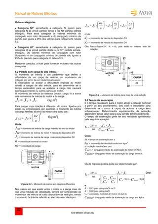 MMaannuuaall ddee MMoottoorreess EEllééttrriiccooss
Kcel Motores e Fios Ltda.
37
Outras categorias
 Categoria NY: semelhante a categoria N, porém para
categoria N se prevê partida direta e na NY partida estrela
triângulo. Para essa categoria os valores mínimos do
conjugado com rotor bloqueado e do conjugado mínimo de
partida são iguais a 25% dos valores para categoria N, tabela
5.2.
 Categoria HY: semelhante a categoria H, porém para
categoria H se prevê partida direta e na HY partida estrela-
triângulo. Os valores mínimos do conjugado com rotor
bloqueado e do conjugado mínimo de partida são iguais a
25% do previsto para categoria H, tabela 5.3.
Mediante consulta, a Kcel pode fornecer motores nas outras
categorias.
5.2 Partida com carga de alta inércia
O momento de inércia é um parâmetro que define a
dificuldade de um corpo de realizar um movimento de
rotação em torno de um determinado eixo.
É necessário se avaliar a dificuldade imposta ao motor
devido a cargas de alta inércia, para se determinar se o
tempo necessário para se acelerar a carga não causará
sobreaquecimento ou outros danos ao motor.
O momento de inércia do sistema (motor, carga) é a soma
dos momentos de inércia do motor e da carga.
T M CJ J J  (kg.m2
)
Para cargas cuja rotação é diferente do motor, ligados por
polias ou engrenagens por exemplo, o momento de inércia
da carga referido ao eixo do motor será dado por:
CR CJ J
nc
n
 






2
(kg.m2
)
Onde:
JCR = momento de inércia da carga referido ao eixo do motor
JM = momento de inércia do motor + inércia do dispositivo D1
JC = momento de inércia da carga + inércia do dispositivo D2
n = velocidade nominal do motor
nc = velocidade da carga
Figura 5.3 – Momento de inércia em rotações diferentes
Nos casos em que existir entre o motor e a carga mais do
que uma redução de velocidade, deverá ser considerado os
momentos de inércia de cada dispositivo de redução, sendo
o momento de inércia referido ao eixo do motor dado por:
CR CJ J
nc
n
J
n
n
J
n
n
     


















2
1
2
2
2
1 2
onde:
J1  momento de inércia do dispositivo D3
J2  momento de inércia do dispositivo D4
Obs: Para a figura 5.4, n1 = n2 pois estão no mesmo eixo de
rotação.
Figura 5.4 – Momento de inércia para mais de uma redução
5.3 Tempo de aceleração
É o tempo necessário para o motor atingir a rotação nominal
a partir do seu acionamento. Seu valor é importante para
determinar se o motor é capaz de acionar a carga sem
sobreaquecer. Determinados equipamentos de proteção
dependem desse valor para o seu correto dimensionamento.
O tempo de aceleração pode ter seu resultado aproximado
pela seguinte equação:
CC
JJt
RMÉDMÉD
CMn
a





60
2
Onde:
ta = tempo de aceleração em s.
JM = momento de inércia do motor em kgm2
.
n = rotação nominal em rpm.
CMÉD = conjugado médio de aceleração do motor em N.m.
CRMÉD = conjugado médio de aceleração da carga em N.m.
Ou de maneira prática pode ser determinado por:






















81,981,9
60
2
CC
C
C
C
C
JJt
RMEDN
N
MAX
N
P
CM
K
n
a
 Ond
e:
K = 0,45 para categoria N ou H
K = 0,60 para categoria D
CN= conjugado nominal do motor em kgf.m
CRMÉD = conjugado médio de aceleração da carga em kgf.m
 