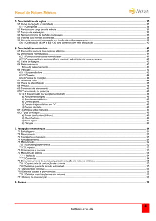 MMaannuuaall ddee MMoottoorreess EEllééttrriiccooss
Kcel Motores e Fios Ltda.
4
5. Características de regime ...................................................................................................................................................... 35
5.1 Curva conjugado x velocidade ............................................................................................................................................ 35
5.1.1 Categorias .................................................................................................................................................................... 35
5.2 Partida com carga de alta inércia........................................................................................................................................ 37
5.3 Tempo de aceleração.......................................................................................................................................................... 37
5.4 Número mínimo de partidas sucessivas ............................................................................................................................. 38
5.5 Valores das inércias acionadas........................................................................................................................................... 38
5.6 Corrente com rotor bloqueado em função da potência aparente........................................................................................ 39
5.6.1 Codificação NEMA e EB-120 para corrente com rotor bloqueado ............................................................................... 40
6. Características ambientais..................................................................................................................................................... 41
6.1 Elementos comuns dos motores elétricos........................................................................................................................... 41
6.2 Dimensões normalizadas .................................................................................................................................................... 41
6.2.1 Formas construtivas normalizadas ............................................................................................................................... 41
6.2.2 Correspondência entre potência nominal, velocidade síncrona e carcaça .................................................................. 42
6.3 Caixa de ligação.................................................................................................................................................................. 43
6.4 Balanceamento ................................................................................................................................................................... 43
Tipos de balanceamento.................................................................................................................................................... 43
6.5 Vibração .............................................................................................................................................................................. 43
6.5.1 Suspensão livre ............................................................................................................................................................ 43
6.5.2 Chaveta......................................................................................................................................................................... 44
6.5.3 Pontos de medição ....................................................................................................................................................... 44
6.6 Níveis de ruído .................................................................................................................................................................... 44
6.7 Placa de identificação ......................................................................................................................................................... 45
6.8 Pintura ................................................................................................................................................................................. 45
6.9 Terminais de aterramento ................................................................................................................................................... 46
6.10 Transmissão da potência .................................................................................................................................................. 46
6.10.1 Transmissão por acoplamento direto ......................................................................................................................... 46
a) Acoplamento rígido ........................................................................................................................................................ 46
b) Acoplamento elástico..................................................................................................................................................... 46
a) Correia plana.................................................................................................................................................................. 46
b) Correia trapezoidal ou em “V”........................................................................................................................................ 46
c) Correia dentada.............................................................................................................................................................. 46
6.11 Esforços sobre mancais.................................................................................................................................................... 47
6.12 Tipos de fixação ................................................................................................................................................................ 49
a) Bases deslizantes (trilhos) ............................................................................................................................................. 49
b) Chumbadores................................................................................................................................................................. 49
c) Base rígida ..................................................................................................................................................................... 49
d) Flanges .......................................................................................................................................................................... 49
7. Recepção e manutenção........................................................................................................................................................ 51
7.1 Embalagens ........................................................................................................................................................................ 51
7.2 Recebimento ....................................................................................................................................................................... 51
7.3 Transporte e manuseio ....................................................................................................................................................... 51
7.4 Armazenamento .................................................................................................................................................................. 51
7.5 Manutenção......................................................................................................................................................................... 52
7.5.1 Manutenção preventiva................................................................................................................................................. 52
7.5.2 Limpeza ........................................................................................................................................................................ 52
7.6 Rolamentos e mancais........................................................................................................................................................ 53
7.7 Manutenção elétrica ............................................................................................................................................................ 54
7.7.1 Isolação ....................................................................................................................................................................... 54
7.7.2 Conexões...................................................................................................................................................................... 54
7.8 Dimensionamento do condutor para alimentação de motores elétricos. ............................................................................ 55
7.8.1 Capacidade de condução de corrente.......................................................................................................................... 55
7.8.2 Máxima queda de tensão admissível............................................................................................................................ 55
7.9 Manutenção corretiva......................................................................................................................................................... 56
7.10 Defeitos causas e providências......................................................................................................................................... 56
7.9.1 Defeitos mais freqüentes em motores .......................................................................................................................... 56
7.11 Roteiro de manutenção ..................................................................................................................................................... 58
8. Anexos ..................................................................................................................................................................................... 59
 