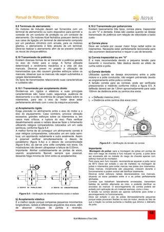 MMaannuuaall ddee MMoottoorreess EEllééttrriiccooss
Kcel Motores e Fios Ltda.
46
6.9 Terminais de aterramento
Os motores de indução devem ser fornecidos com um
terminal de aterramento ou outro dispositivo para permitir a
conexão de um condutor de proteção ou um condutor de
aterramento. Os motores Kcel fechados possuem dentro de
sua caixa de ligação um terminal de aterramento composto
por um parafuso cilíndrico com arruela, para os motores
abertos, o aterramento é feito através de um terminal.
Deve-se realizar o aterramento afim de se prevenir (evitar)
os riscos de choque-elétrico.
6.10 Transmissão da potência
Existem diversas formas de se transmitir a potência gerada
no eixo do motor para a carga. A forma utilizada
determinará o rendimento mecânico e a vida útil dos
mancais. Deve-se prever no projeto a utilização de
transmissões que não causem grandes esforços sobre os
mancais, observar que os mancais não sejam submetidos a
cargas desnecessárias.
Os tipos de transmissões relacionando suas características
e cuidados são:
6.10.1 Transmissão por acoplamento direto
Dividem-se em rígidos e elásticos e suas principais
características são: baixo custo, segurança, ausência de
deslizamento e a não ocorrência de cargas radiais sobre os
rolamentos, para isto o eixo do motor deve estar
perfeitamente alinhado com o eixo da máquina acionada.
a) Acoplamento rígido
Exige precisão no alinhamento entre o eixo do motor e o
eixo do equipamento. Caso contrário, provoca vibração
excessiva, grandes esforços sobre os rolamentos e, em
casos mais críticos, a ruptura do eixo. Para verificar
desalinhamento axiais e radiais deve-se fazer o linhamento
utilizando relógios comparadores colocados um em cada
semiluva, conforme figura 6.4
A melhor forma de se conseguir um alinhamento correto é
usar relógios comparadores, colocados um em cada semi-
luva, um apontando radialmente e outro axialmente. Assim
é possível verificar simultaneamente o desvio de
paralelismo (figura 6.4a) e o desvio de concentricidade
(figura 6.4b), ao dar-se uma volta completa nos eixos. Os
mostradores não devem ultrapassar a leitura de 0,03mm.
Importante: Alinhar cuidadosamente as pontas de eixos,
usando acoplamento flexível, sempre que possível,
deixando folga mínima de 3mm entre os acoplamentos
Figura 6.4 – Verificação de desalinhamentos axiais e radiais
b) Acoplamento elástico
É a melhor opção porque compensa pequenos movimentos
longitudinais, radiais e diferenças angulares dos eixos, além
de absorver choques de partida e reversão.
6.10.2 Transmissão por polia/correia
Existem basicamente três tipos; correia plana, trapezoidal
ou em “V” e dentada. Estas são usadas quando se deseja
transmissão de potência com relação de velocidade a baixo
custo.
a) Correia plana
Deve ser evitada por causar maior força radial sobre os
rolamentos. Necessita estar perfeitamente tencionada para
não ocorrerem deslizamentos e requer o uso de tensores.
b) Correia trapezoidal ou em “V”
É a mais recomendada devido a pequena tensão para
transmitir o movimento. Não desliza devido ao efeito de
cunha sobre a polia.
c) Correia dentada
Utilizadas quando se deseja sincronismo entre a polia
motora e a polia conduzida, não exigem pré-tensão devido
ao engrenamento entre polia e correia.
A tensão correta para as correias, pode ser verificada
pressionando e medindo conforme indica a figura 6.5. A
deflexão deverá ser de 1,6mm aproximadamente para cada
100mm de distância entre os centros dos eixos.
x  Deflexão máxima (mm)
L  Distância entre centros dos eixos (mm)
Figura 6.5 – Verificação da tensão na correia
Importante:
Montagem de polias: para a montagem de polias em pontas de
eixo com rasgo de chaveta e furo roscado na ponta, a polia deve
ser encaixada até na metade do rasgo da chaveta apenas com
esforço manual do montador.
Para eixos sem furo roscado, recomenda-se aquecer a polia cerca
de 80°C Deve ser evitado o uso de martelos na montagem de
polias e rolamentos para evitar marcas nas pistas dos rolamentos.
Estas marcas, inicialmente são pequenas, crescem durante o
funcionamento e podem evoluir até danificar totalmente.
Deve-se evitar esforços radiais desnecessários nos mancais,
situando os eixos paralelos entre si e as polias perfeitamente
alinhadas.
Correias que trabalham lateralmente enviesadas, transmitem
batidas de sentido alternante ao rotor, e poderão danificar os
encostos do mancal. O escorregamento da correia poderá ser
evitado com aplicação de um material resinoso, como o breu.
A tensão na correia deverá ser apenas suficiente para evitar o
escorregamento no funcionamento.
Deve ser evitado o uso de polias demasiadamente pequenas
porque estas provocam flexões no eixo do motor, devido ao fato de
que a tração na correia aumenta a medida que diminui o diâmetro
da polia.
 