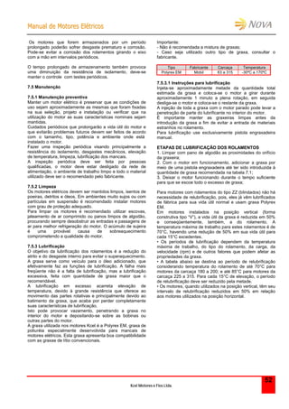 MMaannuuaall ddee MMoottoorreess EEllééttrriiccooss
Kcel Motores e Fios Ltda.
52
Os motores que forem armazenados por um período
prolongado poderão sofrer desgaste prematuro e corrosão.
Pode-se evitar a corrosão dos rolamentos girando o eixo
com a mão em intervalos periódicos.
O tempo prolongado de armazenamento também provoca
uma diminuição da resistência de isolamento, deve-se
manter o controle com testes periódicos.
7.5 Manutenção
7.5.1 Manutenção preventiva
Manter um motor elétrico é preservar que as condições de
uso sejam aproximadamente as mesmas que foram fixadas
na sua seleção, projeto e instalação ou verificar que na
utilização do motor as suas características nominais sejam
mantidas.
Cuidados periódicos que prolongarão a vida útil do motor e
que evitarão problemas futuros devem ser feitos de acordo
com o tamanho, tipo, potência e ambiente onde está
instalado o motor.
Fazer uma inspeção periódica visando principalmente a
resistência do isolamento, desgastes mecânicos, elevação
de temperatura, limpeza, lubrificação dos mancais.
A inspeção periódica deve ser feita por pessoas
qualificadas, o motor deve estar desligado da rede de
alimentação, o ambiente de trabalho limpo e todo o material
utilizado deve ser o recomendado pelo fabricante.
7.5.2 Limpeza
Os motores elétricos devem ser mantidos limpos, isentos de
poeiras, detritos e óleos. Em ambientes muito sujos ou com
partículas em suspensão é recomendado instalar motores
com grau de proteção adequado.
Para limpar os motores é recomendado utilizar escovas,
jateamento de ar comprimido ou panos limpos de algodão,
procurando sempre desobstruir as entradas e passagens de
ar para melhor refrigeração do motor. O acúmulo de sujeira
é uma provável causa de sobreaquecimento
comprometendo a qualidade do motor.
7.5.3 Lubrificação
O objetivo da lubrificação dos rolamentos é a redução do
atrito e do desgaste interno para evitar o superaquecimento.
A graxa serve como veículo para o óleo adicionado, que
efetivamente faz as funções de lubrificação. A falha mais
freqüente não é a falta de lubrificação, mas a lubrificação
excessiva, feita com quantidade de graxa maior que o
recomendável.
A lubrificação em excesso acarreta elevação de
temperatura, devido à grande resistência que oferece ao
movimento das partes rotativas e principalmente devido ao
batimento da graxa, que acaba por perder completamente
suas características de lubrificação.
Isto pode provocar vazamento, penetrando a graxa no
interior do motor e depositando-se sobre as bobinas ou
outras partes do motor.
A graxa utilizada nos motores Kcel é a Polyrex EM, graxa de
poliuréia especialmente desenvolvida para mancais de
motores elétricos. Esta graxa apresenta boa compatibilidade
com as graxas de lítio convencionais.
Importante:
- Não é recomendada a mistura de graxas;
- Caso seja utilizado outro tipo de graxa, consultar o
fabricante.
Tipo Fabricante Carcaça Temperatura
Polyrex EM Mobil 63 a 315 -30ºC a 170ºC
7.5.3.1 Instruções para lubrificação
Injeta-se aproximadamente metade da quantidade total
estimada da graxa e coloca-se o motor a girar durante
aproximadamente 1 minuto a plena rotação, em seguida
desliga-se o motor e coloca-se o restante da graxa.
A injeção de toda a graxa com o motor parado pode levar a
penetração de parte do lubrificante no interior do motor.
É importante manter as graxeiras limpas antes da
introdução da graxa a fim de evitar a entrada de materiais
estranhos no rolamento.
Para lubrificação use exclusivamente pistola engraxadeira
manual.
ETAPAS DE LUBRIFICAÇÃO DOS ROLAMENTOS
1. Limpar com pano de algodão as proximidades do orifício
da graxeira;
2. Com o motor em funcionamento, adicionar a graxa por
meio de uma pistola engraxadeira até ter sido introduzida à
quantidade de graxa recomendada na tabela 7.1;
3. Deixar o motor funcionando durante o tempo suficiente
para que se escoe todo o excesso de graxa;
Para motores com rolamentos do tipo ZZ (blindados) não há
necessidade de relubrificação, pois, eles já vêm lubrificados
de fábrica para sua vida útil normal e usam graxa Polyrex
EM.
Em motores instalados na posição vertical (forma
construtiva tipo “V”), a vida útil da graxa é reduzida em 50%
e conseqüentemente, também, a do rolamento. A
temperatura máxima de trabalho para estes rolamentos é de
70°C, havendo uma redução de 50% em sua vida útil para
cada 15°C excedentes.
• Os períodos de lubrificação dependem da temperatura
máxima de trabalho, do tipo do rolamento, da carga, da
velocidade (rpm) e de outros fatores que podem afetar as
propriedades da graxa.
• A tabela abaixo se destina ao período de relubrificação
considerando temperatura do rolamento de até 70°C para
motores da carcaça 180 a 200; e até 85°C para motores da
carcaça 225 a 315. Para cada 15°C de elevação, o período
de relubrificação deve ser reduzido pela metade.
• Os motores, quando utilizados na posição vertical, têm seu
intervalo de relubrificação reduzidos em 50% em relação
aos motores utilizados na posição horizontal.
 