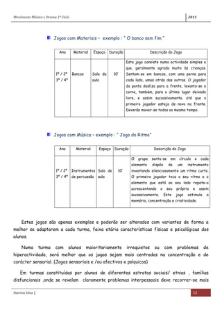 Movimento Música e Drama 1º Ciclo 2011
Patrícia Silva | 12
Jogos com Materiais – exemplo : “ O banco sem fim “
Ano Material Espaço Duração Descrição do Jogo
1º / 2º
3º / 4º
Bancos Sala de
aula
10’
Este jogo consiste numa actividade simples e
que, geralmente agrada muito às crianças.
Sentam-se em bancos, com uma perna para
cada lado, umas atrás das outras. O jogador
da ponta desliza para a frente, levanta-se e
corre, também, para o último lugar deixado
livre, e assim sucessivamente, até que o
primeiro jogador esteja de novo na frente.
Deverão mover-se todos ao mesmo tempo.
Jogos com Música – exemplo : “ Jogo do Ritmo”
Ano Material Espaço Duração Descrição do Jogo
1º / 2º
3º / 4º
Instrumentos
de percussão
Sala de
aula
10’
O grupo senta-se em círculo e cada
elemento dispõe de um instrumento
inventando silenciosamente um ritmo curto.
O primeiro jogador toca o seu ritmo e o
elemento que está ao seu lado repete-o
acrescentando o seu próprio e assim
sucessivamente. Este jogo estimula a
memória, concentração e criatividade.
Estes jogos são apenas exemplos e poderão ser alterados com variantes de forma a
melhor se adaptarem a cada turma, faixa etária características físicas e psicológicas dos
alunos.
Numa turma com alunos maioritariamente irrequietos ou com problemas de
hiperactividade, será melhor que os jogos sejam mais centrados na concentração e de
carácter sensorial. (Jogos sensoriais e /ou afectivos e psíquicos)
Em turmas constituídas por alunos de diferentes estratos sociais/ etnias , famílias
disfuncionais ,onde se revelam claramente problemas interpessoais deve recorrer-se mais
 