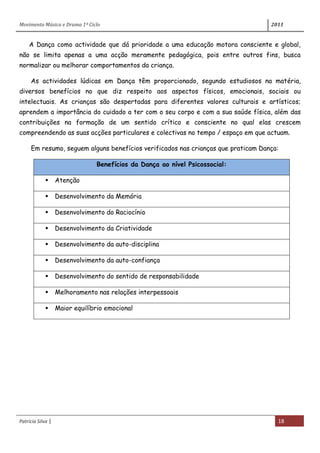 Movimento Música e Drama 1º Ciclo 2011
Patrícia Silva | 18
A Dança como actividade que dá prioridade a uma educação motora consciente e global,
não se limita apenas a uma acção meramente pedagógica, pois entre outros fins, busca
normalizar ou melhorar comportamentos da criança.
As actividades lúdicas em Dança têm proporcionado, segundo estudiosos na matéria,
diversos benefícios no que diz respeito aos aspectos físicos, emocionais, sociais ou
intelectuais. As crianças são despertadas para diferentes valores culturais e artísticos;
aprendem a importância do cuidado a ter com o seu corpo e com a sua saúde física, além das
contribuições na formação de um sentido crítico e consciente no qual elas crescem
compreendendo as suas acções particulares e colectivas no tempo / espaço em que actuam.
Em resumo, seguem alguns benefícios verificados nas crianças que praticam Dança:
Benefícios da Dança ao nível Psicossocial:
 Atenção
 Desenvolvimento da Memória
 Desenvolvimento do Raciocínio
 Desenvolvimento da Criatividade
 Desenvolvimento da auto-disciplina
 Desenvolvimento da auto-confiança
 Desenvolvimento do sentido de responsabilidade
 Melhoramento nas relações interpessoais
 Maior equilíbrio emocional
 