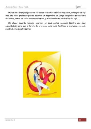 Movimento Música e Drama 1º Ciclo 2011
Patrícia Silva | 21
Muitos mais exemplos poderiam ser dados tais como : Marchas Populares, coreografias Hip
Hop, etc. Cada professor poderá escolher um repertório de Dança adequado à faixa etária
dos alunos, tendo em conta as características já mencionadas no subdomínio do Jogo.
Os alunos deverão também exprimir os seus gostos pessoais (dentro das suas
capacidades), para que a tarefa do professor seja mais facilitada e motivada, obtendo
resultados mais gratificantes.
 