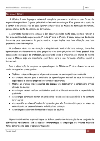 Movimento Música e Drama 1º Ciclo 2011
Patrícia Silva | 22
Domínio : Música
A Música é uma linguagem universal, completa, puramente intuitiva e uma forma de
expressão espontânea. O gosto pela Música é natural nas crianças. Elas gostam de a ouvir, de
a cantar e de a tocar. Não se pode ignorar a importância da Música na formação do Homem,
porque ela faz parte da essência do ser humano.
A expressão musical deve começar a ser adquirida desde muito cedo, no meio familiar e
ter a sua continuidade na pré-escola, 1º ciclo, 2º ciclo e 3º ciclo. O poder educativo da Música
traduz-se pelo apuramento do gosto musical, o que implica uma boa afinação, uma boa
pronúncia e um ritmo regular.
O professor deve ter em atenção a singularidade musical de cada criança, dando-lhe
oportunidade de desenvolver as suas propostas e os seus projectos de forma pessoal. Não
esquecendo o seu papel de professor, apresentando ideias e projectos aos alunos de forma
a que a Música seja um importante contributo para a sua formação afectiva, social e
intelectual.
Para a elaboração de um plano de aprendizagem da Música no 1º ciclo, devem ter-se em
conta os seguintes pressupostos:
Todas as crianças têm potencial para desenvolver as suas capacidades musicais;
As crianças trazem para o ambiente de aprendizagem musical os seus interesses e
capacidades e os seus próprios contextos socioculturais;
Mesmo as crianças mais pequenas são capazes de desenvolver o pensamento crítico
através da Música;
As crianças devem realizar actividades musicais utilizando materiais e repertório de
qualidade;
As crianças aprendem melhor em ambientes físicos e sociais agradáveis e no contacto
inter-pares;
As experiências diversificadas de aprendizagem são fundamentais para servirem as
necessidades de desenvolvimento individual das crianças;
As crianças necessitam de modelos eficazes de adultos.
O processo de ensino e aprendizagem da Música consiste na interacção de um conjunto de
actividades relacionadas com a audição, interpretação e composição de trechos musicais
tendo sempre como base o “aprender fazendo”.
 
