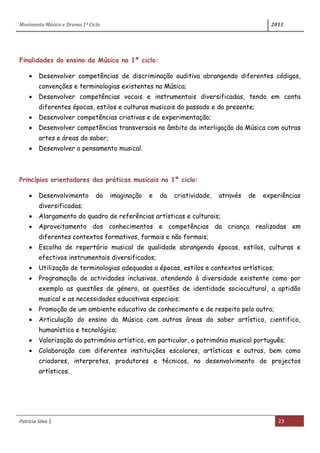 Movimento Música e Drama 1º Ciclo 2011
Patrícia Silva | 23
Finalidades do ensino da Música no 1º ciclo:
Desenvolver competências de discriminação auditiva abrangendo diferentes códigos,
convenções e terminologias existentes na Música;
Desenvolver competências vocais e instrumentais diversificadas, tendo em conta
diferentes épocas, estilos e culturas musicais do passado e do presente;
Desenvolver competências criativas e de experimentação;
Desenvolver competências transversais no âmbito da interligação da Música com outras
artes e áreas do saber;
Desenvolver o pensamento musical.
Princípios orientadores das práticas musicais no 1º ciclo:
Desenvolvimento da imaginação e da criatividade, através de experiências
diversificadas;
Alargamento do quadro de referências artísticas e culturais;
Aproveitamento dos conhecimentos e competências da criança realizadas em
diferentes contextos formativos, formais e não formais;
Escolha de repertório musical de qualidade abrangendo épocas, estilos, culturas e
efectivos instrumentais diversificados;
Utilização de terminologias adequadas a épocas, estilos e contextos artísticos;
Programação de actividades inclusivas, atendendo à diversidade existente como por
exemplo as questões de género, as questões de identidade sociocultural, a aptidão
musical e as necessidades educativas especiais;
Promoção de um ambiente educativo de conhecimento e de respeito pelo outro;
Articulação do ensino da Música com outras áreas do saber artístico, cientifico,
humanístico e tecnológico;
Valorização do património artístico, em particular, o património musical português;
Colaboração com diferentes instituições escolares, artísticas e outras, bem como
criadores, interpretes, produtores e técnicos, no desenvolvimento de projectos
artísticos.
 