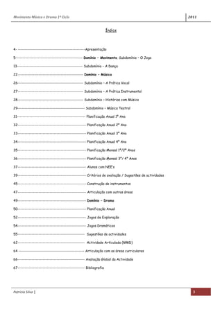 Movimento Música e Drama 1º Ciclo 2011
Patrícia Silva | 3
Índice
4- ------------------------------------------------Apresentação
5------------------------------------------------ Domínio – Movimento. Subdomínio – O Jogo
13----------------------------------------------- Subdomínio – A Dança
22----------------------------------------------- Domínio – Música
26----------------------------------------------- Subdomínio – A Prática Vocal
27----------------------------------------------- Subdomínio – A Prática Instrumental
28----------------------------------------------- Subdomínio – Histórias com Música
29------------------------------------------------ Subdomínio – Música Teatral
31------------------------------------------------- Planificação Anual 1º Ano
32------------------------------------------------- Planificação Anual 2º Ano
33------------------------------------------------- Planificação Anual 3º Ano
34------------------------------------------------- Planificação Anual 4º Ano
35------------------------------------------------- Planificação Mensal 1º/2º Anos
36------------------------------------------------- Planificação Mensal 3º/ 4º Anos
37------------------------------------------------- Alunos com NEE’s
39------------------------------------------------- Critérios de avaliação / Sugestões de actividades
45------------------------------------------------- Construção de instrumentos
47------------------------------------------------- Articulação com outras áreas
49------------------------------------------------- Domínio – Drama
50------------------------------------------------- Planificação Anual
52------------------------------------------------- Jogos de Exploração
54------------------------------------------------- Jogos Dramáticos
55------------------------------------------------ Sugestões de actividades
62------------------------------------------------ Actividade Articulada (MMD)
64 ----------------------------------------------- Articulação com as áreas curriculares
66------------------------------------------------ Avaliação Global da Actividade
67------------------------------------------------ Bibliografia
 