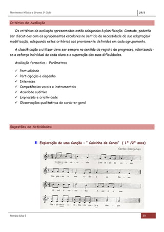 Movimento Música e Drama 1º Ciclo 2011
Patrícia Silva | 39
Critérios de Avaliação
Os critérios de avaliação apresentados estão adequados à planificação. Contudo, poderão
ser discutidos com os agrupamentos escolares no sentido da necessidade da sua adaptação/
modificação, adequando estes critérios aos previamente definidos em cada agrupamento.
A classificação a utilizar deve ser sempre no sentido do registo do progresso, valorizando-
se o esforço individual de cada aluno e a superação das suas dificuldades.
Avaliação formativa : Parâmetros
 Pontualidade
 Participação e empenho
 Interesse
 Competências vocais e instrumentais
 Acuidade auditiva
 Expressão e criatividade
 Observações qualitativas de carácter geral
Sugestões de Actividades:
Exploração de uma Canção : “ Caixinha de Cores” ( 1º /2º anos)
 