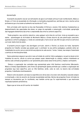 Movimento Música e Drama 1º Ciclo 2011
Patrícia Silva | 4
Apresentação
O presente documento visa ser um instrumento de apoio à actividade extracurricular de Movimento, Música e
Drama e é fruto da necessidade de informação e orientações programáticas, sentidas por mim e muitos outros
professores que a leccionam actualmente nas escolas de 1º ciclo.
Esta actividade está inserida na área das Expressões Artísticas e envolve três domínios fundamentais ao
desenvolvimento das capacidades dos alunos, no campo da expressão e comunicação; criatividade; apropriação
das linguagens elementares das artes e compreensão das artes no contexto específico.
Tendo presente o seu carácter educativo, como qualquer outra área do currículo, torna-se necessário que o
ensino - aprendizagem da Actividade de Movimento Música e Drama decorra de uma planificação consciente,
ajustada ao contexto pedagógico, e tendo em consideração o facto de ser uma AEC de apoio directo à estrutura
curricular deste nível de ensino.
O presente procura sugerir uma abordagem curricular, aberta e flexível, ao alcance de todos. Apresenta
propostas de trabalho variadas que possam guiar o professor na sua prática pedagógica, podendo estas ser
trabalhadas de acordo com as características próprias de cada escola / turma / alunos, mas sempre fomentando
o sentido da interdisciplinaridade.
Nunca poderemos esquecer que esta é uma actividade de carácter lúdico-pedagógico, na qual se devem evitar
trabalhos de escrita, cálculo ou outros que possam causar desmotivação ou cansaço, embora trabalhando ao
máximo cada conteúdo programático a ser apreendido pelos alunos duma forma prática, simples e estimulante.
Embora a organização dos conteúdos seja apresentada pelos três Domínios constituintes (Movimento,
Música e Drama) separadamente, esta forma de apresentação apenas pretende que a análise e organização dos
programas seja mais específica, pois os três Domínios, serão, como se verá, na maioria das actividades
propostas, trabalhados simultaneamente.
Elaborei este documento com base na experiência de vários anos a leccionar esta disciplina, buscando sempre
a actualização e indo de encontro às diversas necessidades sentidas. Muitas das propostas foram retiradas de
manuais ou documentos que fui recolhendo, mas também outras que fui experimentando e que mostraram
resultados bastante satisfatórios.
Espero que se torne um útil auxiliar de trabalho!
 