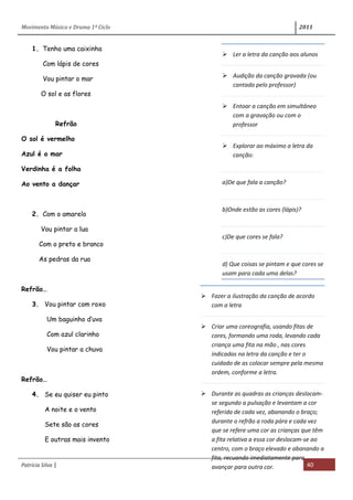 Movimento Música e Drama 1º Ciclo 2011
Patrícia Silva | 40
1. Tenho uma caixinha
Com lápis de cores
Vou pintar o mar
O sol e as flores
Refrão
O sol é vermelho
Azul é o mar
Verdinha é a folha
Ao vento a dançar
2. Com o amarelo
Vou pintar a lua
Com o preto e branco
As pedras da rua
Refrão…
3. Vou pintar com roxo
Um baguinho d’uva
Com azul clarinho
Vou pintar a chuva
Refrão…
4. Se eu quiser eu pinto
A noite e o vento
Sete são as cores
E outras mais invento
 Ler a letra da canção aos alunos
 Audição da canção gravada (ou
cantada pelo professor)
 Entoar a canção em simultâneo
com a gravação ou com o
professor
 Explorar ao máximo a letra da
canção:
a)De que fala a canção?
b)Onde estão as cores (lápis)?
c)De que cores se fala?
d) Que coisas se pintam e que cores se
usam para cada uma delas?
 Fazer a ilustração da canção de acordo
com a letra
 Criar uma coreografia, usando fitas de
cores, formando uma roda, levando cada
criança uma fita na mão , nas cores
indicadas na letra da canção e ter o
cuidado de as colocar sempre pela mesma
ordem, conforme a letra.
 Durante as quadras as crianças deslocam-
se segundo a pulsação e levantam a cor
referida de cada vez, abanando o braço;
durante o refrão a roda pára e cada vez
que se refere uma cor as crianças que têm
a fita relativa a essa cor deslocam-se ao
centro, com o braço elevado e abanando a
fita, recuando imediatamente para
avançar para outra cor.
 