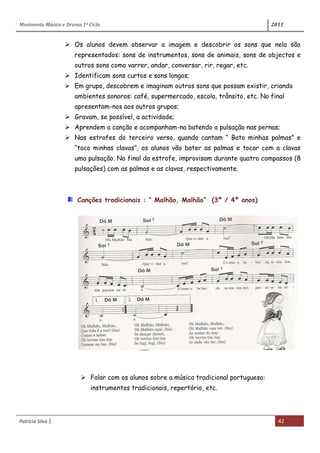Movimento Música e Drama 1º Ciclo 2011
Patrícia Silva | 42
 Os alunos devem observar a imagem e descobrir os sons que nela são
representados: sons de instrumentos, sons de animais, sons de objectos e
outros sons como varrer, andar, conversar, rir, regar, etc.
 Identificam sons curtos e sons longos;
 Em grupo, descobrem e imaginam outros sons que possam existir, criando
ambientes sonoros: café, supermercado, escola, trânsito, etc. No final
apresentam-nos aos outros grupos;
 Gravam, se possível, a actividade;
 Aprendem a canção e acompanham-na batendo a pulsação nas pernas;
 Nas estrofes do terceiro verso, quando cantam “ Bato minhas palmas” e
“toco minhas clavas”, os alunos vão bater as palmas e tocar com a clavas
uma pulsação. No final da estrofe, improvisam durante quatro compassos (8
pulsações) com as palmas e as clavas, respectivamente.
Canções tradicionais : “ Malhão, Malhão” (3º / 4º anos)
 Falar com os alunos sobre a música tradicional portuguesa:
instrumentos tradicionais, repertório, etc.
 