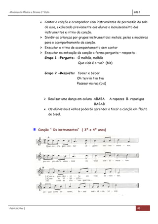 Movimento Música e Drama 1º Ciclo 2011
Patrícia Silva | 43
 Cantar a canção e acompanhar com instrumentos de percussão da sala
de aula, explicando previamente aos alunos o manuseamento dos
instrumentos e ritmo da canção.
 Dividir as crianças por grupos instrumentais: metais, peles e madeiras
para o acompanhamento da canção.
 Executar o ritmo de acompanhamento sem cantar
 Executar na entoação da canção a forma pergunta – resposta :
Grupo 1 -Pergunta: Ó malhão, malhão
Que vida é a tua? (bis)
Grupo 2 -Resposta: Comer e beber
Oh terrim tim tim
Passear na rua (bis)
 Realizar uma dança em coluna ABABA A rapazes B- raparigas
BABAB
 Os alunos mais velhos poderão aprender a tocar a canção em flauta
de bisel.
Canção “ Os instrumentos” ( 3º e 4º anos)
 