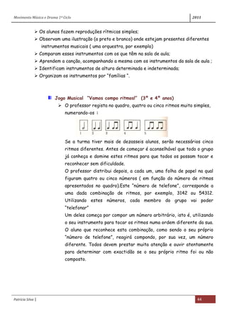 Movimento Música e Drama 1º Ciclo 2011
Patrícia Silva | 44
 Os alunos fazem reproduções rítmicas simples;
 Observam uma ilustração (a preto e branco) onde estejam presentes diferentes
instrumentos musicais ( uma orquestra, por exemplo)
 Comparam esses instrumentos com os que têm na sala de aula;
 Aprendem a canção, acompanhando a mesma com os instrumentos da sala de aula ;
 Identificam instrumentos de altura determinada e indeterminada;
 Organizam os instrumentos por “famílias “.
Jogo Musical “Vamos compo ritmos!” (3º e 4º anos)
 O professor regista no quadro, quatro ou cinco ritmos muito simples,
numerando-os :
Se a turma tiver mais de dezasseis alunos, serão necessários cinco
ritmos diferentes. Antes de começar é aconselhável que todo o grupo
já conheça e domine estes ritmos para que todos os possam tocar e
reconhecer sem dificuldade.
O professor distribui depois, a cada um, uma folha de papel na qual
figuram quatro ou cinco números ( em função do número de ritmos
apresentados no quadro).Este “número de telefone”, corresponde a
uma dada combinação de ritmos, por exemplo, 3142 ou 54312.
Utilizando estes números, cada membro do grupo vai poder
“telefonar”
Um deles começa por compor um número arbitrário, isto é, utilizando
o seu instrumento para tocar os ritmos numa ordem diferente da sua.
O aluno que reconhece esta combinação, como sendo o seu próprio
“número de telefone”, reagirá compondo, por sua vez, um número
diferente. Todos devem prestar muita atenção e ouvir atentamente
para determinar com exactidão se o seu próprio ritmo foi ou não
composto.
 