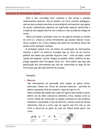 Movimento Música e Drama 1º Ciclo 2011
Patrícia Silva | 45
Construção de Instrumentos musicais
Esta é uma actividade fácil, acessível e não obriga a grandes
conhecimentos musicais. Tem no entanto, um forte carácter pedagógico,
uma vez que os alunos executam os seus próprios instrumentos, que apesar
de serem rudimentares adquirem um significado especial, permitindo a
criação de uma ligação afectiva com a música e com os próprios colegas da
turma.
Nesta actividade o professor deve ter em especial atenção as tarefas
de corte (x- actos) ou outras ferramentas que possam implicar riscos.
Outro cuidado a ter é com a limpeza dos materiais recicláveis. Estes não
devem conter quaisquer resíduos.
O professor poderá criar um atelier de construção de instrumentos
musicais a partir de material reciclado logo no inicio do ano lectivo,
pedindo aos alunos que guardem objectos como : rolos de papel, caixas
rígidas (de sapatos), caricas, tampas de panelas velhas, colheres de pau,
pregos pequenos (sem ferrugem), latas, etc. Será melhor que haja uma
planificação dos instrumentos que irão ser construídos ao longo do ano
lectivo para que não haja material em excesso.
Exemplos:
 Maracas
São instrumentos de percussão mais usados na música latino-
americana. Podem ser feitas de diversos materiais : garrafas de
plástico pequenas, latas de conserva, copos de iogurte, etc.
Neste exemplo são usados dois copos de iogurte bem lavados e secos.
Dentro de um deles colocam-se sementes, arroz, massas, areia ou
outros. Podem ser misturados ou apenas contendo um dos produtos.
Consoante a quantidade e tipo de material, a maraca soará de formas
diferentes. Cola-se o outro copo de iogurte com fita cola ou cola
forte e decora-se ao gosto de cada um. Depois basta agitar com
ritmo.
 