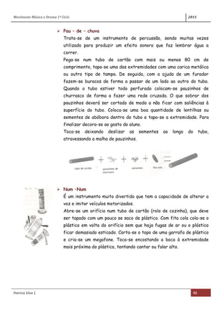 Movimento Música e Drama 1º Ciclo 2011
Patrícia Silva | 46
 Pau – de – chuva
Trata-se de um instrumento de percussão, sendo muitas vezes
utilizado para produzir um efeito sonoro que faz lembrar água a
correr.
Pega-se num tubo de cartão com mais ou menos 80 cm de
comprimento, tapa-se uma das extremidades com uma carica metálica
ou outro tipo de tampa. De seguida, com a ajuda de um furador
fazem-se buracos de forma a passar de um lado ao outro do tubo.
Quando o tubo estiver todo perfurado colocam-se pauzinhos de
churrasco de forma a fazer uma rede cruzada. O que sobrar dos
pauzinhos deverá ser cortado de modo a não ficar com saliências à
superfície do tubo. Coloca-se uma boa quantidade de lentilhas ou
sementes de abóbora dentro do tubo e tapa-se a extremidade. Para
finalizar decora-se ao gosto do aluno.
Toca-se deixando deslizar as sementes ao longo do tubo,
atravessando a malha de pauzinhos.
 Num –Num
É um instrumento muito divertido que tem a capacidade de alterar a
voz e imitar veículos motorizados.
Abre-se um orifício num tubo de cartão (rolo de cozinha), que deve
ser tapado com um pouco se saco de plástico. Com fita cola cola-se o
plástico em volta do orifício sem que haja fugas de ar ou o plástico
ficar demasiado esticado. Corta-se o topo de uma garrafa de plástico
e cria-se um megafone. Toca-se encostando a boca à extremidade
mais próxima do plástico, tentando cantar ou falar alto.
 