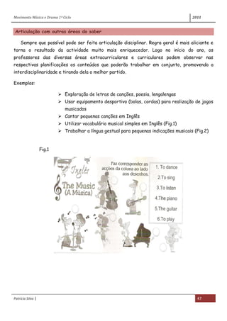 Movimento Música e Drama 1º Ciclo 2011
Patrícia Silva | 47
Articulação com outras áreas do saber
Sempre que possível pode ser feita articulação disciplinar. Regra geral é mais aliciante e
torna o resultado da actividade muito mais enriquecedor. Logo no inicio do ano, os
professores das diversas áreas extracurriculares e curriculares podem observar nas
respectivas planificações os conteúdos que poderão trabalhar em conjunto, promovendo a
interdisciplinaridade e tirando dela o melhor partido.
Exemplos:
 Exploração de letras de canções, poesia, lengalengas
 Usar equipamento desportivo (bolas, cordas) para realização de jogos
musicados
 Cantar pequenas canções em Inglês
 Utilizar vocabulário musical simples em Inglês (Fig.1)
 Trabalhar a língua gestual para pequenas indicações musicais (Fig.2)
Fig.1
 