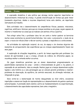 Movimento Música e Drama 1º Ciclo 2011
Patrícia Silva | 49
Domínio : Drama
A expressão dramática é uma prática que abrange muitos aspectos importantes no
desenvolvimento intelectual da criança. A grande diversificação de formas que pode tomar
(consoante objectivos, idades e recursos disponíveis) torna este domínio, um importante
instrumento de trabalho.
Esta actividade visa o desenvolvimento de competências físicas, pessoais, relacionais,
cognitivas, estéticas e técnicas, para que as crianças sozinhas ou em grupo, sejam capazes de
inventar e transformar as coisas que as rodeiam com sentido crítico e positivo.
Para atingir estes fins, o professor deve ter em conta e tentar quebrar as barreiras
muitas vezes existentes na escola/turma/individuo, tais como: o preconceito; o medo de se
expor; o receio do ridículo (falar e não ser aceite); a pressa; a impaciência e o exibicionismo.
As actividades de exploração corporal, da voz, do espaço e de diversos objectos são
momentos de enriquecimento das experiências que as crianças espontaneamente fazem nos
seus jogos.
A exploração de situações imaginárias, a partir de temas sugeridos pelo professor (ou
alunos) dá oportunidade a que a criança, através da vivência de diferentes papeis, se
reconheça melhor e entenda melhor os outros.
Os jogos dramáticos permitem que os alunos desenvolvam progressivamente as
possibilidades expressivas do corpo – unindo a intencionalidade do gesto e /ou palavra, á
expressão de um sentimento, ideia ou emoção. Nestes jogos as crianças desenvolvem acções
ligadas a uma história ou a uma personagem que as colocam perante problemas a resolver:
problemas de observação, de equilíbrio, de controlo emocional, de afirmação individual, de
integração no grupo.
Deve evitar-se a memorização de textos desajustados ao nível etário, excessivas
repetições e ensaios em função de representações ou o desenvolvimento de gestos e posturas
estereotipadas. A pretensão deste domínio centra-se fundamentalmente na experimentação,
e desenvolvimento das capacidades expressivas, bem como o imaginário.
 