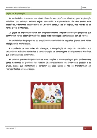 Movimento Música e Drama 1º Ciclo 2011
Patrícia Silva | 52
Jogos de Exploração
As actividades propostas aos alunos deverão ser, preferencialmente, para exploração
individual. As crianças embora sejam solicitadas a experimentar, de uma forma mais
específica, diferentes possibilidades de utilizar o corpo, a voz e o espaço, irão realizá-las de
forma global e integrada.
Os jogos de exploração devem ser progressivamente complementados por propostas que
contribuam para o desenvolvimento da capacidade de relação e comunicação com os outros.
No desenrolar das propostas ou projectos desenvolvidos em pequenos grupos, deve haver
espaço para a improvisação.
A existência de uma caixa de adereços, a manipulação de objectos, fantoches e a
utilização de máscaras estimulam a caracterização de personagens e enriquecem as histórias
que as crianças vão construindo.
As crianças gostam de apresentar as suas criações a outros (colegas, pais, professores).
Estes momentos de partilha são também um enriquecimento da experiência pessoal e do
grupo, desde que mantenham o carácter de jogo lúdico e não se transformem em
representações estereotipadas.
 