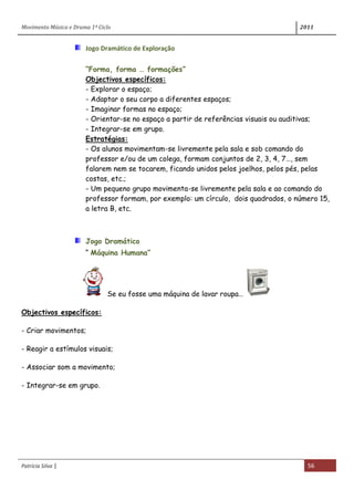 Movimento Música e Drama 1º Ciclo 2011
Patrícia Silva | 56
Jogo Dramático de Exploração
“Forma, forma … formações”
Objectivos específicos:
- Explorar o espaço;
- Adaptar o seu corpo a diferentes espaços;
- Imaginar formas no espaço;
- Orientar-se no espaço a partir de referências visuais ou auditivas;
- Integrar-se em grupo.
Estratégias:
- Os alunos movimentam-se livremente pela sala e sob comando do
professor e/ou de um colega, formam conjuntos de 2, 3, 4, 7…, sem
falarem nem se tocarem, ficando unidos pelos joelhos, pelos pés, pelas
costas, etc.;
- Um pequeno grupo movimenta-se livremente pela sala e ao comando do
professor formam, por exemplo: um círculo, dois quadrados, o número 15,
a letra B, etc.
Jogo Dramático
“ Máquina Humana”
Se eu fosse uma máquina de lavar roupa…
Objectivos específicos:
- Criar movimentos;
- Reagir a estímulos visuais;
- Associar som a movimento;
- Integrar-se em grupo.
 