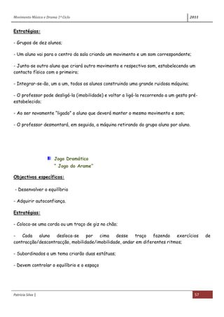 Movimento Música e Drama 1º Ciclo 2011
Patrícia Silva | 57
Estratégias:
- Grupos de dez alunos;
- Um aluno vai para o centro da sala criando um movimento e um som correspondente;
- Junta-se outro aluno que criará outro movimento e respectivo som, estabelecendo um
contacto físico com o primeiro;
- Integrar-se-ão, um a um, todos os alunos construindo uma grande ruidosa máquina;
- O professor pode desligá-la (imobilidade) e voltar a ligá-la recorrendo a um gesto pré-
estabelecido;
- Ao ser novamente “ligado” o aluno que deverá manter o mesmo movimento e som;
- O professor desmontará, em seguida, a máquina retirando do grupo aluno por aluno.
Jogo Dramático
“ Jogo do Arame”
Objectivos específicos:
- Desenvolver o equilíbrio
- Adquirir autoconfiança.
Estratégias:
- Coloca-se uma corda ou um traço de giz no chão;
- Cada aluno desloca-se por cima desse traço fazendo exercícios de
contracção/descontracção, mobilidade/imobilidade, andar em diferentes ritmos;
- Subordinados a um tema criarão duas estátuas;
- Devem controlar o equilíbrio e o espaço
 
