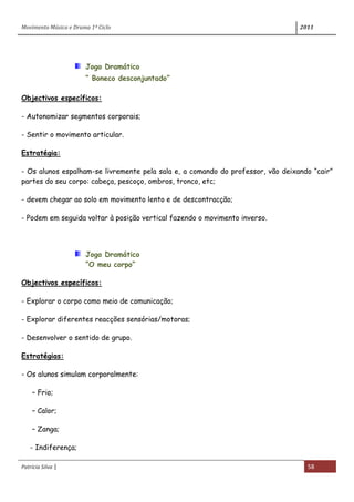 Movimento Música e Drama 1º Ciclo 2011
Patrícia Silva | 58
Jogo Dramático
“ Boneco desconjuntado”
Objectivos específicos:
- Autonomizar segmentos corporais;
- Sentir o movimento articular.
Estratégia:
- Os alunos espalham-se livremente pela sala e, a comando do professor, vão deixando “cair”
partes do seu corpo: cabeça, pescoço, ombros, tronco, etc;
- devem chegar ao solo em movimento lento e de descontracção;
- Podem em seguida voltar à posição vertical fazendo o movimento inverso.
Jogo Dramático
“O meu corpo”
Objectivos específicos:
- Explorar o corpo como meio de comunicação;
- Explorar diferentes reacções sensórias/motoras;
- Desenvolver o sentido de grupo.
Estratégias:
- Os alunos simulam corporalmente:
– Frio;
– Calor;
– Zanga;
- Indiferença;
 