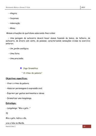 Movimento Música e Drama 1º Ciclo 2011
Patrícia Silva | 59
– Alegria;
– Surpresa;
– Admiração;
– Mimo;
Mimam situações do quotidiano associando-lhes ruídos:
– Uma paragem de autocarro deverá haver alunos fazendo de banco, de telheiro, de
autocarro, de árvore com vento, de pessoas, caracterizando sensações vividas no exercício
anterior;
– Um jardim zoológico;
– Uma feira;
– Uma procissão;
Jogo Dramático
“ O ritmo da palavra”
Objectivos específicos:
- Viver o ritmo da palavra;
- Associar personagens à expressão oral;
- Exprimir por gestos sentimentos e ideias;
- Dramatizar uma lengalenga.
Estratégia:
- Lengalenga: “Mia o gato…”
1)
Mia o gato, ladra o cão,
uiva o lobo no Marão.
 
