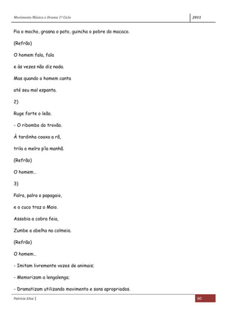 Movimento Música e Drama 1º Ciclo 2011
Patrícia Silva | 60
Pia o mocho, grasna o pato, guincha o pobre do macaco.
(Refrão)
O homem fala, fala
e às vezes não diz nada.
Mas quando o homem canta
até seu mal espanta.
2)
Ruge forte o leão.
- O ribombo do trovão.
À tardinha coaxa a rã,
trila o melro p’la manhã.
(Refrão)
O homem…
3)
Palra, palra o papagaio,
e o cuco traz o Maio.
Assobia a cobra feia,
Zumbe a abelha na colmeia.
(Refrão)
O homem…
- Imitam livremente vozes de animais;
- Memorizam a lengalenga;
- Dramatizam utilizando movimento e sons apropriados.
 