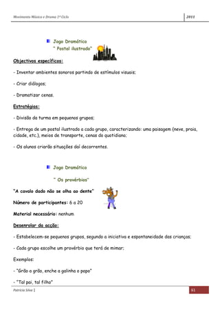 Movimento Música e Drama 1º Ciclo 2011
Patrícia Silva | 61
Jogo Dramático
“ Postal ilustrado”
Objectivos específicos:
- Inventar ambientes sonoros partindo de estímulos visuais;
- Criar diálogos;
- Dramatizar cenas.
Estratégias:
- Divisão da turma em pequenos grupos;
- Entrega de um postal ilustrado a cada grupo, caracterizando: uma paisagem (neve, praia,
cidade, etc.), meios de transporte, cenas do quotidiano;
- Os alunos criarão situações daí decorrentes.
Jogo Dramático
“ Os provérbios”
“A cavalo dado não se olha ao dente”
Número de participantes: 6 a 20
Material necessário: nenhum
Desenrolar da acção:
- Estabelecem-se pequenos grupos, segundo a iniciativa e espontaneidade das crianças;
- Cada grupo escolhe um provérbio que terá de mimar;
Exemplos:
- “Grão a grão, enche a galinha o papo”
- “Tal pai, tal filho”
 