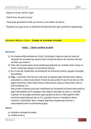 Movimento Música e Drama 1º Ciclo 2011
Patrícia Silva | 62
- Quem vai ao mar, perde o lugar”
- Patrão fora, dia santo na loja”
- Cada grupo apresentará então, por sua vez, o seu número de mímica;
- Enquanto um grupo actua, os restantes tentarão adivinhar qual o provérbio representado.
Movimento Música e Drama – Exemplo de actividade articulada
Canção : “ Quatro pretinhos da Guiné”
Movimento:
a) As crianças estão sentadas em círculo. O professor chama um aluno de cada vez,
indicando-lhe um animal que deverá imitar através da mímica. Os restantes têm que
adivinhar que animal é.
b) Falar com os alunos sobre outros animais que poderiam ser imitados. Cada criança vai
imitar o animal que desejar ( só através de mímica).
c) Em círculo vão transformar-se lentamente em diferentes animais, segundo indicações
do professor.
d) Jogo : o professor distribui por cada aluno um pequeno papel dobrado onde registou,
previamente, o nome de um animal. O nome de cada animal foi escrito em dois ou três
papéis diferentes. Assim haverá dois ou três macacos, duas ou três girafas, duas ou
três borboletas, etc.
Num primeiro momento procuram transformar-se fisicamente no animal mencionado no
papel, não podendo emitir quaisquer sons. Depois relacionam-se entre si, tentando
organizar-se em grupos de animais iguais (grupos de dois ou três). Quando todos
estiverem organizados por par ou trio, já podem recorrer á emissão de sons e
comunicar. O professor deve ir sempre sugerindo situações para motivar o
relacionamento entre os diferentes grupos.
Música:
a) Audição e entoação da canção;
b) Análise da letra;
 