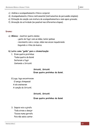 Movimento Música e Drama 1º Ciclo 2011
Patrícia Silva | 63
c) Análise e acompanhamento rítmico corporal;
d) Acompanhamento rítmico instrumental (instrumentos de percussão simples);
e) Entoação da canção com mistura de acompanhamentos e sem apoio gravado;
f) Gravação da actividade (se possível nas diferentes etapas).
Drama:
a) Mímica: -mostrar quatro dedos;
- gesto de fugir com as mãos, bater palmas
- movimento com o corpo, mãos nas ancas requebrando
Seguindo o ritmo da musica.
b) Letra como “guião” para a dramatização:
1. Eram quatro pretinhos
Todos quatro da Guiné
Deitaram a fugir
Cantando o Siricoté
Siricoté, Siricoté
Eram quatro pretinhos da Guiné.
2.Logo, logo encontraram
O amigo chimpanzé
A ele ensinaram
A canção do Siricoté.
Siricoté, Siricoté
Eram quatro pretinhos da Guiné
3. Depois veio a girafa
Toda airosa a dançar
Tocava numa garrafa
Pois não sabia cantar.
 