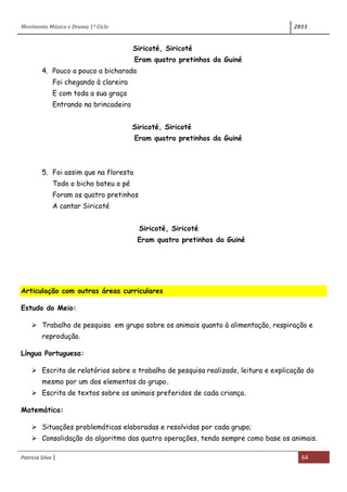 Movimento Música e Drama 1º Ciclo 2011
Patrícia Silva | 64
Siricoté, Siricoté
Eram quatro pretinhos da Guiné
4. Pouco a pouco a bicharada
Foi chegando à clareira
E com toda a sua graça
Entrando na brincadeira
Siricoté, Siricoté
Eram quatro pretinhos da Guiné
5. Foi assim que na floresta
Todo o bicho bateu o pé
Foram os quatro pretinhos
A cantar Siricoté
Siricoté, Siricoté
Eram quatro pretinhos da Guiné
Articulação com outras áreas curriculares
Estudo do Meio:
 Trabalho de pesquisa em grupo sobre os animais quanto à alimentação, respiração e
reprodução.
Língua Portuguesa:
 Escrita de relatórios sobre o trabalho de pesquisa realizado, leitura e explicação do
mesmo por um dos elementos do grupo.
 Escrita de textos sobre os animais preferidos de cada criança.
Matemática:
 Situações problemáticas elaboradas e resolvidas por cada grupo;
 Consolidação do algoritmo das quatro operações, tendo sempre como base os animais.
 