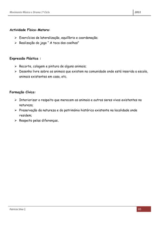 Movimento Música e Drama 1º Ciclo 2011
Patrícia Silva | 65
Actividade Físico-Motora:
 Exercícios de lateralização, equilíbrio e coordenação;
 Realização do jogo “ A toca dos coelhos”
Expressão Plástica :
 Recorte, colagem e pintura de alguns animais;
 Desenho livre sobre os animais que existem na comunidade onde está inserida a escola,
animais existentes em casa, etc.
Formação Cívica:
 Interiorizar o respeito que merecem os animais e outros seres vivos existentes na
natureza;
 Preservação da natureza e do património histórico existente na localidade onde
residem;
 Respeito pelas diferenças.
 