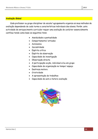 Movimento Música e Drama 1º Ciclo 2011
Patrícia Silva | 66
Avaliação Global
Cada professor ou grupo disciplinar de escola/ agrupamento organiza os seus métodos de
avaliação dependendo de cada turma e características individuais dos alunos. Porém ,esta
actividade de enriquecimento curricular requer uma avaliação de carácter essencialmente
contínuo tendo como base os seguintes itens:
Assiduidade e pontualidade
Comportamento/ atitudes
Autonomia
Sociabilidade
Espírito crítico
Espírito de observação
Capacidade de investigação
Observação directa
A participação-acção, individual e/ou em grupo
Capacidade de organização no tempo/ espaço
Destreza motora
Criatividade
A apresentação de trabalhos
Capacidade de auto e hetero-avaliação
 