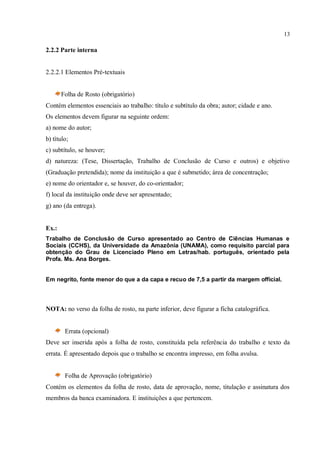 13
2.2.2 Parte interna
2.2.2.1 Elementos Pré-textuais
Folha de Rosto (obrigatório)
Contém elementos essenciais ao trabalho: título e subtítulo da obra; autor; cidade e ano.
Os elementos devem figurar na seguinte ordem:
a) nome do autor;
b) título;
c) subtítulo, se houver;
d) natureza: (Tese, Dissertação, Trabalho de Conclusão de Curso e outros) e objetivo
(Graduação pretendida); nome da instituição a que é submetido; área de concentração;
e) nome do orientador e, se houver, do co-orientador;
f) local da instituição onde deve ser apresentado;
g) ano (da entrega).
Ex.:
Trabalho de Conclusão de Curso apresentado ao Centro de Ciências Humanas e
Sociais (CCHS), da Universidade da Amazônia (UNAMA), como requisito parcial para
obtenção do Grau de Licenciado Pleno em Letras/hab. português, orientado pela
Profa. Ms. Ana Borges.
Em negrito, fonte menor do que a da capa e recuo de 7,5 a partir da margem official.
NOTA: no verso da folha de rosto, na parte inferior, deve figurar a ficha catalográfica.
Errata (opcional)
Deve ser inserida após a folha de rosto, constituída pela referência do trabalho e texto da
errata. É apresentado depois que o trabalho se encontra impresso, em folha avulsa.
Folha de Aprovação (obrigatório)
Contém os elementos da folha de rosto, data de aprovação, nome, titulação e assinatura dos
membros da banca examinadora. E instituições a que pertencem.
 
