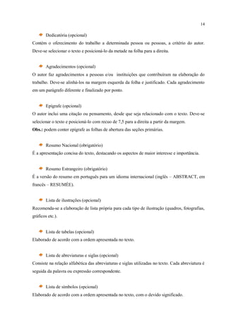 14
Dedicatória (opcional)
Contém o oferecimento do trabalho a determinada pessoa ou pessoas, a critério do autor.
Deve-se selecionar o texto e posicioná-lo da metade na folha para a direita.
Agradecimentos (opcional)
O autor faz agradecimentos a pessoas e/ou instituições que contribuíram na elaboração do
trabalho. Deve-se alinhá-los na margem esquerda da folha e justificado. Cada agradecimento
em um parágrafo diferente e finalizado por ponto.
Epígrafe (opcional)
O autor inclui uma citação ou pensamento, desde que seja relacionado com o texto. Deve-se
selecionar o texto e posicioná-lo com recuo de 7,5 para a direita a partir da margem.
Obs.: podem conter epígrafe as folhas de abertura das seções primárias.
Resumo Nacional (obrigatório)
É a apresentação concisa do texto, destacando os aspectos de maior interesse e importância.
Resumo Estrangeiro (obrigatório)
É a versão do resumo em português para um idioma internacional (inglês – ABSTRACT, em
francês – RESUMÉE).
Lista de ilustrações (opcional)
Recomenda-se a elaboração de lista própria para cada tipo de ilustração (quadros, fotografias,
gráficos etc.).
Lista de tabelas (opcional)
Elaborado de acordo com a ordem apresentada no texto.
Lista de abreviaturas e siglas (opcional)
Consiste na relação alfabética das abreviaturas e siglas utilizadas no texto. Cada abreviatura é
seguida da palavra ou expressão correspondente.
Lista de símbolos (opcional)
Elaborado de acordo com a ordem apresentada no texto, com o devido significado.
 