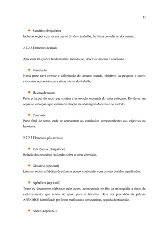 15
Sumário (obrigatório)
Inclui as seções e partes em que se divide o trabalho, facilita a consulta ao documento.
2.2.2.2 Elementos textuais
Apresenta três partes fundamentais: introdução, desenvolvimento e conclusão.
Introdução
Nessa parte deve constar a delimitação do assunto tratado, objetivos da pesquisa e outros
elementos necessários para situar o tema do trabalho.
Desenvolvimento
Parte principal do texto que contém a exposição ordenada do tema enfocado. Divide-se em
seções e subseções que variam em função da abordagem do tema e do método.
Conclusão
Parte final do texto, onde se apresentam as conclusões correspondentes aos objetivos ou
hipóteses.
2.2.2.3 Elementos pós-textuais
Referências (obrigatório)
Relação das pesquisas realizadas sobre o tema abordado.
Glossário (opcional)
Lista em ordem alfabética de palavras pouco conhecidas com os seus devidos significados.
Apêndices (opcional)
Texto ou documento elaborado pelo autor, acrescentada no fim da monografia a título de
esclarecimento, que serviu de apoio para o trabalho. Deve ser precedido da palavra
APÊNDICE identificado por letras maiúsculas consecutivas, seguida de travessão.
Anexos (opcional)
 