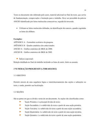 16
Texto ou documento não elaborado pelo autor, material adicional no final do texto, que serviu
de fundamentação, comprovação e ilustração para o trabalho. Deve ser precedido da palavra
ANEXO identificado por letras maiúsculas consecutivas, seguida de travessão.
 Utilizam-se letras maiúsculas dobradas, na identificação dos anexos, quando esgotadas
as letras do alfabeto.
Exemplos:
APÊNDICE A – Formulário avaliativo da pesquisa.
APÊNDICE B – Quadro estatístico dos entrevistados.
ANEXO A – Gráfico estatístico do IBGE de 2000.
ANEXO B – Gráfico estatístico do IBGE de 2002.
Índices (opcional)
Relação detalhada no final do trabalho incluindo as listas de autor, título ou assunto.
3 NUMERAÇÃO PROGRESSIVA (NBR 6024/2012)
3.1 OBJETIVO
Permitir através de uma sequência lógica o interrelacionamento das seções e subseções no
texto, e ainda, permitir sua localização.
3.2 SEÇÕES
São as partes em que se divide o texto de um documento. As seções são classificadas como:
Seção Primária: é a principal divisão do texto;
Seção Secundária: é a subdivisão do texto a partir de uma seção primária;
Seção Terciária: é a subdivisão do texto a partir de uma seção secundária;
Seção Quaternária: é a subdivisão do texto a partir de uma seção terciária;
Seção Quinária: é a subdivisão do texto a partir de uma seção quaternária.
 