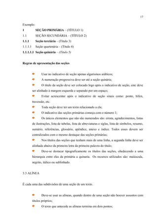 17
Exemplo:
1 SEÇÃO PRIMÁRIA – (TÍTULO 1)
1.1 SEÇÃO SECUNDÁRIA – (TÍTULO 2)
1.1.1 Seção terciária – (Título 3)
1.1.1.1 Seção quartenária – (Título 4)
1.1.1.1.1 Seção quinária – (Título 5)
Regras de apresentação das seções
Usar no indicativo de seção apenas algarismos arábicos;
A numeração progressiva deve ser até a seção quinária;
O título da seção deve ser colocado logo após o indicativo de seção, este deve
ser alinhado à margem esquerda e separado por um espaço;
Evitar acrescentar após o indicativo de seção sinais como: ponto, hífen,
travessão, etc.
Toda seção deve ter um texto relacionado a ela;
O indicativo das seções primárias começa com o número 1;
Os únicos elementos que não são numerados são: errata, agradecimentos, listas
de ilustrações, lista de tabelas, lista de abreviaturas e siglas, lista de símbolos, resumo,
sumário, referências, glossário, apêndice, anexo e índice. Todos esses devem ser
centralizados com o mesmo destaque das seções primárias;
Nos títulos das seções que tenham mais de uma linha, a segunda linha deve ser
alinhada abaixo da primeira letra da primeira palavra do título;
Deve-se destacar tipograficamente os títulos das seções, obedecendo a uma
hierarquia entre elas da primária a quinaria. Os recursos utilizados são: maiúscula,
negrito, itálico ou sublinhado.
3.3 ALÍNEA
É cada uma das subdivisões de uma seção de um texto.
Deve-se usar as alíneas, quando dentro de uma seção não houver assuntos com
títulos próprios;
O texto que antecede as alíneas termina em dois pontos;
 