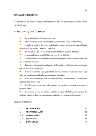 19
4 SUMÁRIO (NBR 6027/2012)
É a enumeração das divisões e seções de um trabalho, deve ser apresentado na mesma ordem
e grafia do texto.
4.1 APRESENTAÇÃO DO SUMÁRIO
Deve ser o último elemento pré-textual;
Deve iniciar no anverso de uma folha, concluído no verso, se necessário;
A palavra sumário deve ser centralizada e com a mesma tipologia utilizada
para as seções primárias (negrito e caixa alta);
Os indicativos das seções devem estar alinhados à esquerda da folha;
A paginação deve ser alinhada à margem direita da folha;
A subordinação dos itens deve ser destacada tipograficamente da mesma forma
que se encontra no texto;
Podem ser colocadas traduções dos títulos após os títulos originais, separados
por um sinal de igualdade (=);
Caso o documento seja apresentado em dois idiomas, recomenda-se que seja
feito um sumário para cada idioma, em páginas separadas;
Caso o documento seja feito em meio eletrônico, recomenda-se a utilização de
hiperlink para cada seção;
Os elementos pré-textuais não constam no sumário, a numeração começa a
partir do texto;
Recomenda-se que os títulos e subtítulos sejam alinhados pela margem do
título do indicativo da seção mais extensa, incluindo os elementos pós-textuais.
Exemplo de Sumário:
1 INTRODUÇÃO 10
2 SEÇÃO PRIMÁRIA 12
2.1 Seção secundária 15
2.1.1 Seção terciária 18
3 CONCLUSÃO 40
 