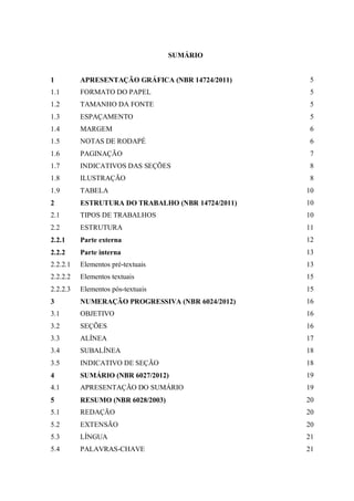 SUMÁRIO
1 APRESENTAÇÃO GRÁFICA (NBR 14724/2011) 5
1.1 FORMATO DO PAPEL 5
1.2 TAMANHO DA FONTE 5
1.3 ESPAÇAMENTO 5
1.4 MARGEM 6
1.5 NOTAS DE RODAPÉ 6
1.6 PAGINAÇÃO 7
1.7 INDICATIVOS DAS SEÇÕES 8
1.8 ILUSTRAÇÃO 8
1.9 TABELA 10
2 ESTRUTURA DO TRABALHO (NBR 14724/2011) 10
2.1 TIPOS DE TRABALHOS 10
2.2 ESTRUTURA 11
2.2.1 Parte externa 12
2.2.2 Parte interna 13
2.2.2.1 Elementos pré-textuais 13
2.2.2.2 Elementos textuais 15
2.2.2.3 Elementos pós-textuais 15
3 NUMERAÇÃO PROGRESSIVA (NBR 6024/2012) 16
3.1 OBJETIVO 16
3.2 SEÇÕES 16
3.3 ALÍNEA 17
3.4 SUBALÍNEA 18
3.5 INDICATIVO DE SEÇÃO 18
4 SUMÁRIO (NBR 6027/2012) 19
4.1 APRESENTAÇÃO DO SUMÁRIO 19
5 RESUMO (NBR 6028/2003) 20
5.1 REDAÇÃO 20
5.2 EXTENSÃO 20
5.3 LÍNGUA 21
5.4 PALAVRAS-CHAVE 21
 